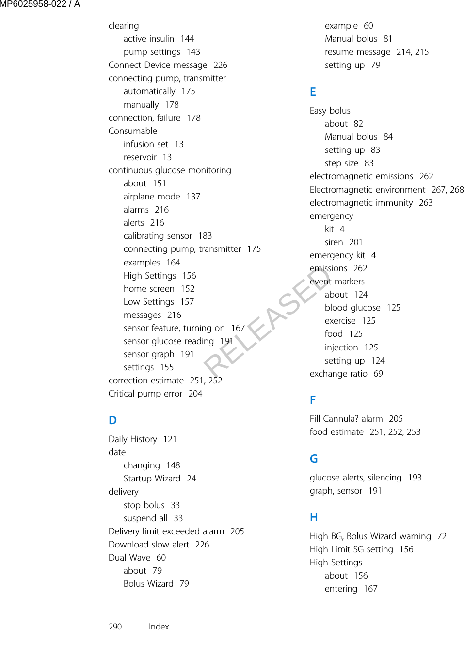 clearingactive insulin  144pump settings  143Connect Device message  226connecting pump, transmitterautomatically  175manually  178connection, failure  178Consumableinfusion set  13reservoir  13continuous glucose monitoringabout  151airplane mode  137alarms  216alerts  216calibrating sensor  183connecting pump, transmitter  175examples  164High Settings  156home screen  152Low Settings  157messages  216sensor feature, turning on  167sensor glucose reading  191sensor graph  191settings  155correction estimate  251, 252Critical pump error  204DDaily History  121datechanging  148Startup Wizard  24deliverystop bolus  33suspend all  33Delivery limit exceeded alarm  205Download slow alert  226Dual Wave  60about  79Bolus Wizard  79example  60Manual bolus  81resume message  214, 215setting up  79EEasy bolusabout  82Manual bolus  84setting up  83step size  83electromagnetic emissions  262Electromagnetic environment  267, 268electromagnetic immunity  263emergencykit  4siren  201emergency kit  4emissions  262event markersabout  124blood glucose  125exercise  125food  125injection  125setting up  124exchange ratio  69FFill Cannula? alarm  205food estimate  251, 252, 253Gglucose alerts, silencing  193graph, sensor  191HHigh BG, Bolus Wizard warning  72High Limit SG setting  156High Settingsabout  156entering  167290 IndexMP6025958-022 / ARELEASED