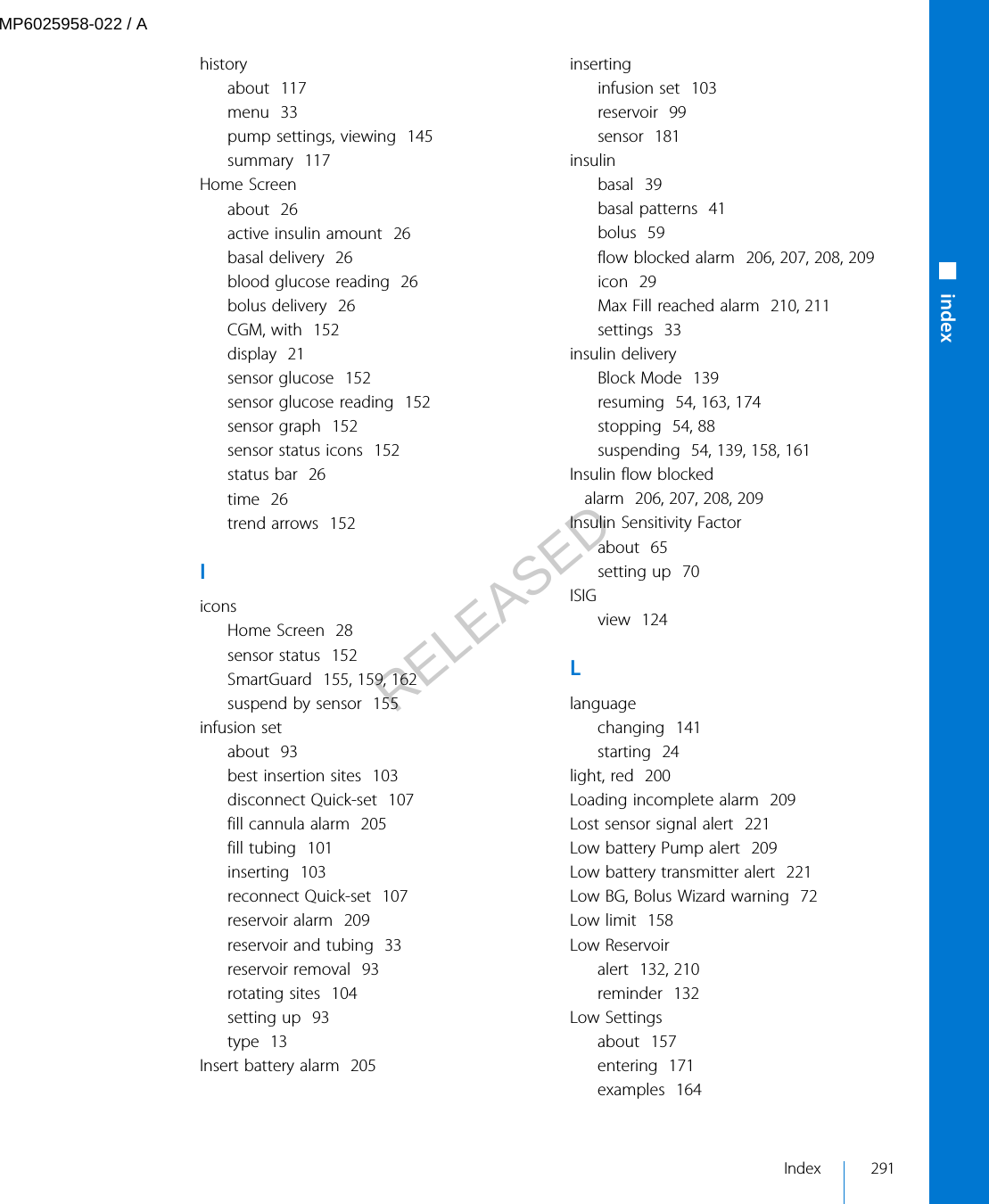 historyabout  117menu  33pump settings, viewing  145summary  117Home Screenabout  26active insulin amount  26basal delivery  26blood glucose reading  26bolus delivery  26CGM, with  152display  21sensor glucose  152sensor glucose reading  152sensor graph  152sensor status icons  152status bar  26time  26trend arrows  152IiconsHome Screen  28sensor status  152SmartGuard  155, 159, 162suspend by sensor  155infusion setabout  93best insertion sites  103disconnect Quick-set  107fill cannula alarm  205fill tubing  101inserting  103reconnect Quick-set  107reservoir alarm  209reservoir and tubing  33reservoir removal  93rotating sites  104setting up  93type  13Insert battery alarm  205insertinginfusion set  103reservoir  99sensor  181insulinbasal  39basal patterns  41bolus  59flow blocked alarm  206, 207, 208, 209icon  29Max Fill reached alarm  210, 211settings  33insulin deliveryBlock Mode  139resuming  54, 163, 174stopping  54, 88suspending  54, 139, 158, 161Insulin flow blockedalarm  206, 207, 208, 209Insulin Sensitivity Factorabout  65setting up  70ISIGview  124Llanguagechanging  141starting  24light, red  200Loading incomplete alarm  209Lost sensor signal alert  221Low battery Pump alert  209Low battery transmitter alert  221Low BG, Bolus Wizard warning  72Low limit  158Low Reservoiralert  132, 210reminder  132Low Settingsabout  157entering  171examples  164■indexIndex 291MP6025958-022 / ARELEASED