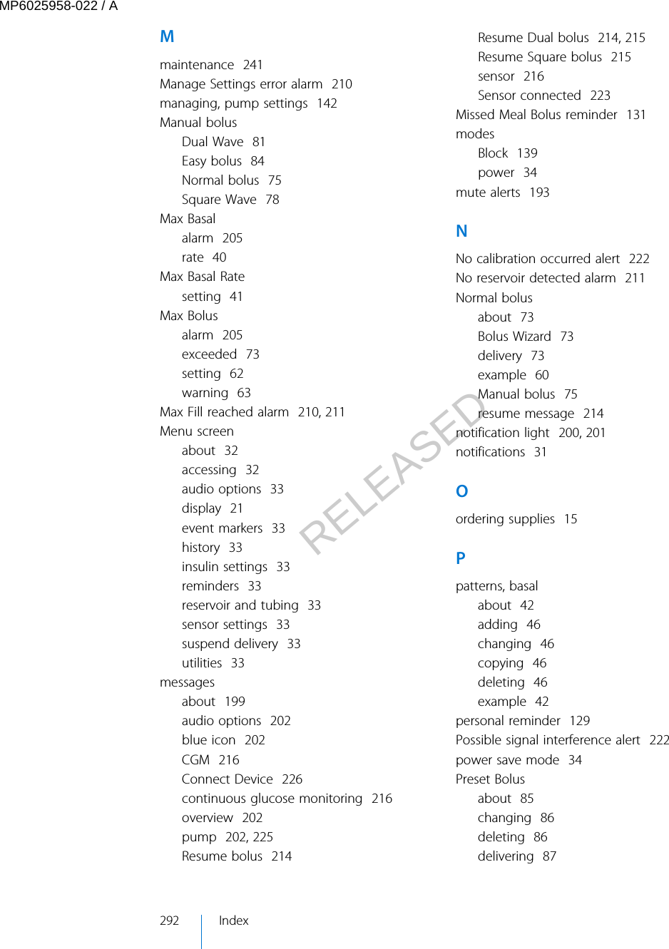 Mmaintenance  241Manage Settings error alarm  210managing, pump settings  142Manual bolusDual Wave  81Easy bolus  84Normal bolus  75Square Wave  78Max Basalalarm  205rate  40Max Basal Ratesetting  41Max Bolusalarm  205exceeded  73setting  62warning  63Max Fill reached alarm  210, 211Menu screenabout  32accessing  32audio options  33display  21event markers  33history  33insulin settings  33reminders  33reservoir and tubing  33sensor settings  33suspend delivery  33utilities  33messagesabout  199audio options  202blue icon  202CGM  216Connect Device  226continuous glucose monitoring  216overview  202pump  202, 225Resume bolus  214Resume Dual bolus  214, 215Resume Square bolus  215sensor  216Sensor connected  223Missed Meal Bolus reminder  131modesBlock  139power  34mute alerts  193NNo calibration occurred alert  222No reservoir detected alarm  211Normal bolusabout  73Bolus Wizard  73delivery  73example  60Manual bolus  75resume message  214notification light  200, 201notifications  31Oordering supplies  15Ppatterns, basalabout  42adding  46changing  46copying  46deleting  46example  42personal reminder  129Possible signal interference alert  222power save mode  34Preset Bolusabout  85changing  86deleting  86delivering  87292 IndexMP6025958-022 / ARELEASED