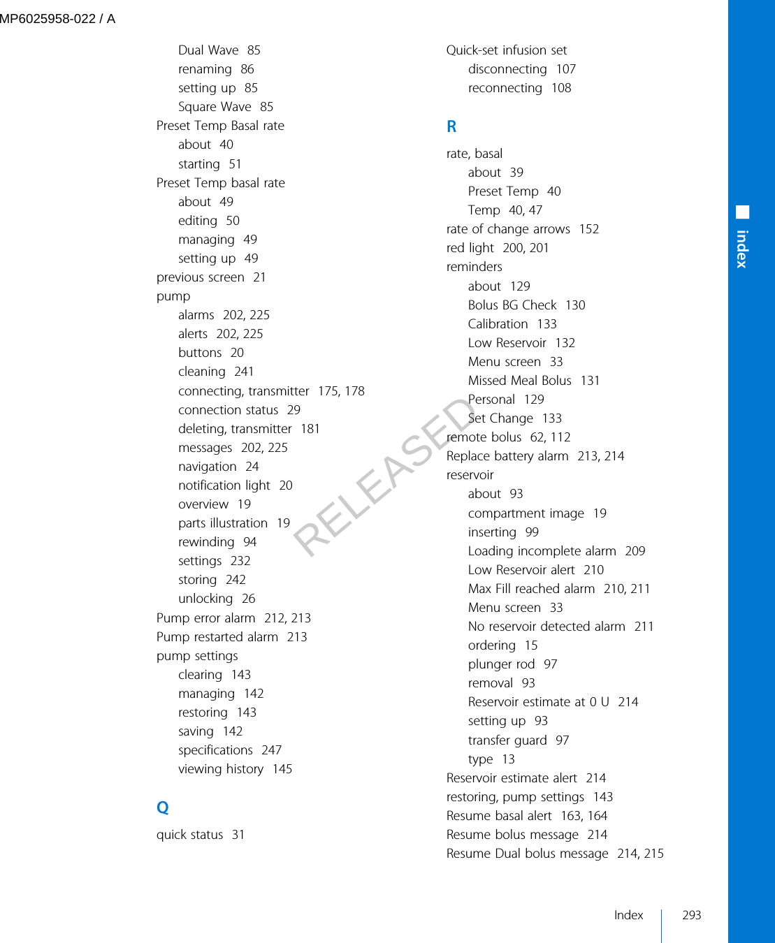 Dual Wave  85renaming  86setting up  85Square Wave  85Preset Temp Basal rateabout  40starting  51Preset Temp basal rateabout  49editing  50managing  49setting up  49previous screen  21pumpalarms  202, 225alerts  202, 225buttons  20cleaning  241connecting, transmitter  175, 178connection status  29deleting, transmitter  181messages  202, 225navigation  24notification light  20overview  19parts illustration  19rewinding  94settings  232storing  242unlocking  26Pump error alarm  212, 213Pump restarted alarm  213pump settingsclearing  143managing  142restoring  143saving  142specifications  247viewing history  145Qquick status  31Quick-set infusion setdisconnecting  107reconnecting  108Rrate, basalabout  39Preset Temp  40Temp  40, 47rate of change arrows  152red light  200, 201remindersabout  129Bolus BG Check  130Calibration  133Low Reservoir  132Menu screen  33Missed Meal Bolus  131Personal  129Set Change  133remote bolus  62, 112Replace battery alarm  213, 214reservoirabout  93compartment image  19inserting  99Loading incomplete alarm  209Low Reservoir alert  210Max Fill reached alarm  210, 211Menu screen  33No reservoir detected alarm  211ordering  15plunger rod  97removal  93Reservoir estimate at 0 U  214setting up  93transfer guard  97type  13Reservoir estimate alert  214restoring, pump settings  143Resume basal alert  163, 164Resume bolus message  214Resume Dual bolus message  214, 215■indexIndex 293MP6025958-022 / ARELEASED