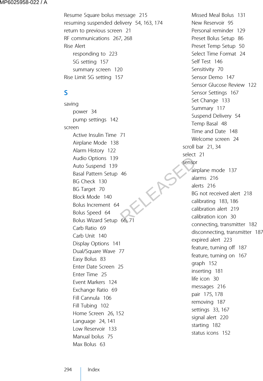 Resume Square bolus message  215resuming suspended delivery  54, 163, 174return to previous screen  21RF communications  267, 268Rise Alertresponding to  223SG setting  157summary screen  120Rise Limit SG setting  157Ssavingpower  34pump settings  142screenActive Insulin Time  71Airplane Mode  138Alarm History  122Audio Options  139Auto Suspend  139Basal Pattern Setup  46BG Check  130BG Target  70Block Mode  140Bolus Increment  64Bolus Speed  64Bolus Wizard Setup  66, 71Carb Ratio  69Carb Unit  140Display Options  141Dual/Square Wave  77Easy Bolus  83Enter Date Screen  25Enter Time  25Event Markers  124Exchange Ratio  69Fill Cannula  106Fill Tubing  102Home Screen  26, 152Language  24, 141Low Reservoir  133Manual bolus  75Max Bolus  63Missed Meal Bolus  131New Reservoir  95Personal reminder  129Preset Bolus Setup  86Preset Temp Setup  50Select Time Format  24Self Test  146Sensitivity  70Sensor Demo  147Sensor Glucose Review  122Sensor Settings  167Set Change  133Summary  117Suspend Delivery  54Temp Basal  48Time and Date  148Welcome screen  24scroll bar  21, 34select  21sensorairplane mode  137alarms  216alerts  216BG not received alert  218calibrating  183, 186calibration alert  219calibration icon  30connecting, transmitter  182disconnecting, transmitter  187expired alert  223feature, turning off  187feature, turning on  167graph  152inserting  181life icon  30messages  216pair  175, 178removing  187settings  33, 167signal alert  220starting  182status icons  152294 IndexMP6025958-022 / ARELEASED