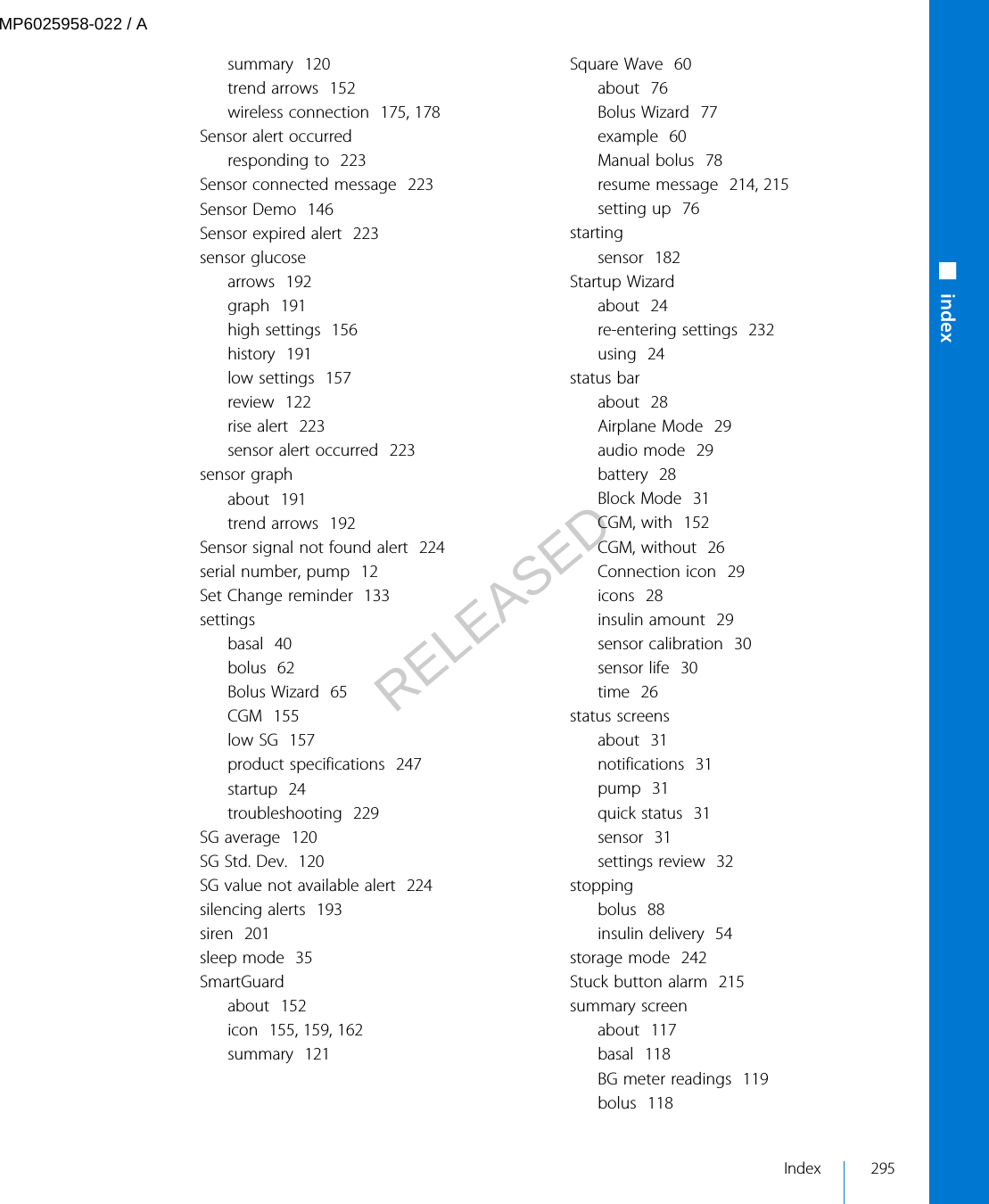 summary  120trend arrows  152wireless connection  175, 178Sensor alert occurredresponding to  223Sensor connected message  223Sensor Demo  146Sensor expired alert  223sensor glucosearrows  192graph  191high settings  156history  191low settings  157review  122rise alert  223sensor alert occurred  223sensor graphabout  191trend arrows  192Sensor signal not found alert  224serial number, pump  12Set Change reminder  133settingsbasal  40bolus  62Bolus Wizard  65CGM  155low SG  157product specifications  247startup  24troubleshooting  229SG average  120SG Std. Dev.  120SG value not available alert  224silencing alerts  193siren  201sleep mode  35SmartGuardabout  152icon  155, 159, 162summary  121Square Wave  60about  76Bolus Wizard  77example  60Manual bolus  78resume message  214, 215setting up  76startingsensor  182Startup Wizardabout  24re-entering settings  232using  24status barabout  28Airplane Mode  29audio mode  29battery  28Block Mode  31CGM, with  152CGM, without  26Connection icon  29icons  28insulin amount  29sensor calibration  30sensor life  30time  26status screensabout  31notifications  31pump  31quick status  31sensor  31settings review  32stoppingbolus  88insulin delivery  54storage mode  242Stuck button alarm  215summary screenabout  117basal  118BG meter readings  119bolus  118■indexIndex 295MP6025958-022 / ARELEASED