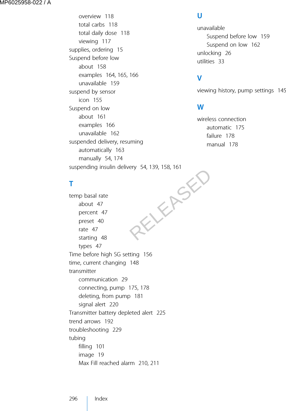 overview  118total carbs  118total daily dose  118viewing  117supplies, ordering  15Suspend before lowabout  158examples  164, 165, 166unavailable  159suspend by sensoricon  155Suspend on lowabout  161examples  166unavailable  162suspended delivery, resumingautomatically  163manually  54, 174suspending insulin delivery  54, 139, 158, 161Ttemp basal rateabout  47percent  47preset  40rate  47starting  48types  47Time before high SG setting  156time, current changing  148transmittercommunication  29connecting, pump  175, 178deleting, from pump  181signal alert  220Transmitter battery depleted alert  225trend arrows  192troubleshooting  229tubingfilling  101image  19Max Fill reached alarm  210, 211UunavailableSuspend before low  159Suspend on low  162unlocking  26utilities  33Vviewing history, pump settings  145Wwireless connectionautomatic  175failure  178manual  178296 IndexMP6025958-022 / ARELEASED