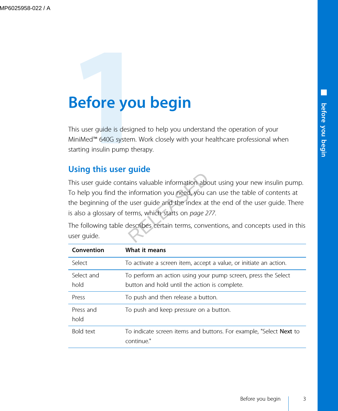  Before you beginThis user guide is designed to help you understand the operation of yourMiniMed™ 640G system. Work closely with your healthcare professional whenstarting insulin pump therapy.Using this user guideThis user guide contains valuable information about using your new insulin pump.To help you find the information you need, you can use the table of contents atthe beginning of the user guide and the index at the end of the user guide. Thereis also a glossary of terms, which starts on page 277.The following table describes certain terms, conventions, and concepts used in thisuser guide.Convention What it meansSelect To activate a screen item, accept a value, or initiate an action.Select andholdTo perform an action using your pump screen, press the Selectbutton and hold until the action is complete.Press To push and then release a button.Press andholdTo push and keep pressure on a button.Bold text To indicate screen items and buttons. For example, &quot;Select Next tocontinue.&quot; Before you begin 3■ before you beginMP6025958-022 / ARELEASED