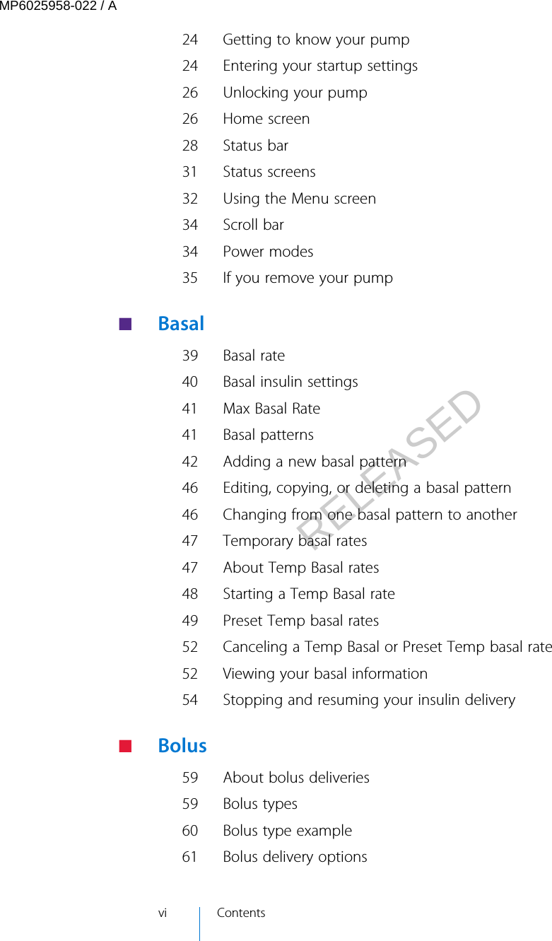 24 Getting to know your pump24 Entering your startup settings26 Unlocking your pump26 Home screen28 Status bar31 Status screens32 Using the Menu screen34 Scroll bar34 Power modes35 If you remove your pump ■   Basal39 Basal rate40 Basal insulin settings41 Max Basal Rate41 Basal patterns42 Adding a new basal pattern46 Editing, copying, or deleting a basal pattern46 Changing from one basal pattern to another47 Temporary basal rates47 About Temp Basal rates48 Starting a Temp Basal rate49 Preset Temp basal rates52 Canceling a Temp Basal or Preset Temp basal rate52 Viewing your basal information54 Stopping and resuming your insulin delivery ■   Bolus59 About bolus deliveries59 Bolus types60 Bolus type example61 Bolus delivery optionsvi ContentsMP6025958-022 / ARELEASED