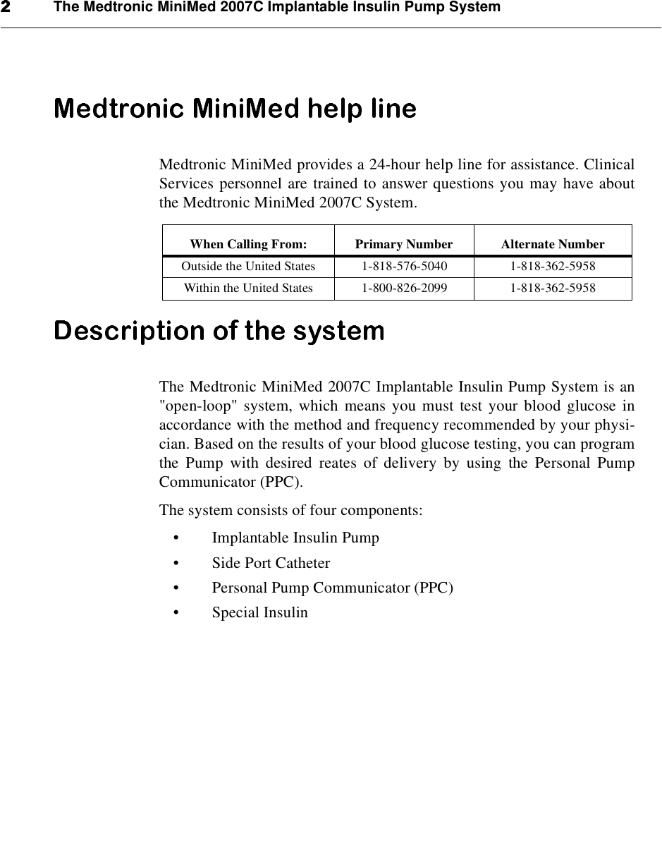 The Medtronic MiniMed 2007C Implantable Insulin Pump SystemMedtronic MiniMed provides a 24-hour help line for assistance. ClinicalServices personnel are trained to answer questions you may have aboutthe Medtronic MiniMed 2007C System.The Medtronic MiniMed 2007C Implantable Insulin Pump System is an&quot;open-loop&quot; system, which means you must test your blood glucose inaccordance with the method and frequency recommended by your physi-cian. Based on the results of your blood glucose testing, you can programthe Pump with desired reates of delivery by using the Personal PumpCommunicator (PPC).The system consists of four components:•Implantable Insulin Pump•Side Port Catheter•Personal Pump Communicator (PPC)•Special InsulinWhen Calling From: Primary Number Alternate NumberOutside the United States 1-818-576-5040 1-818-362-5958Within the United States 1-800-826-2099 1-818-362-5958