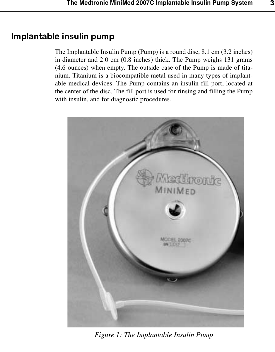The Medtronic MiniMed 2007C Implantable Insulin Pump SystemThe Implantable Insulin Pump (Pump) is a round disc, 8.1 cm (3.2 inches)in diameter and 2.0 cm (0.8 inches) thick. The Pump weighs 131 grams(4.6 ounces) when empty. The outside case of the Pump is made of tita-nium. Titanium is a biocompatible metal used in many types of implant-able medical devices. The Pump contains an insulin fill port, located atthe center of the disc. The fill port is used for rinsing and filling the Pumpwith insulin, and for diagnostic procedures.Figure 1: The Implantable Insulin Pump
