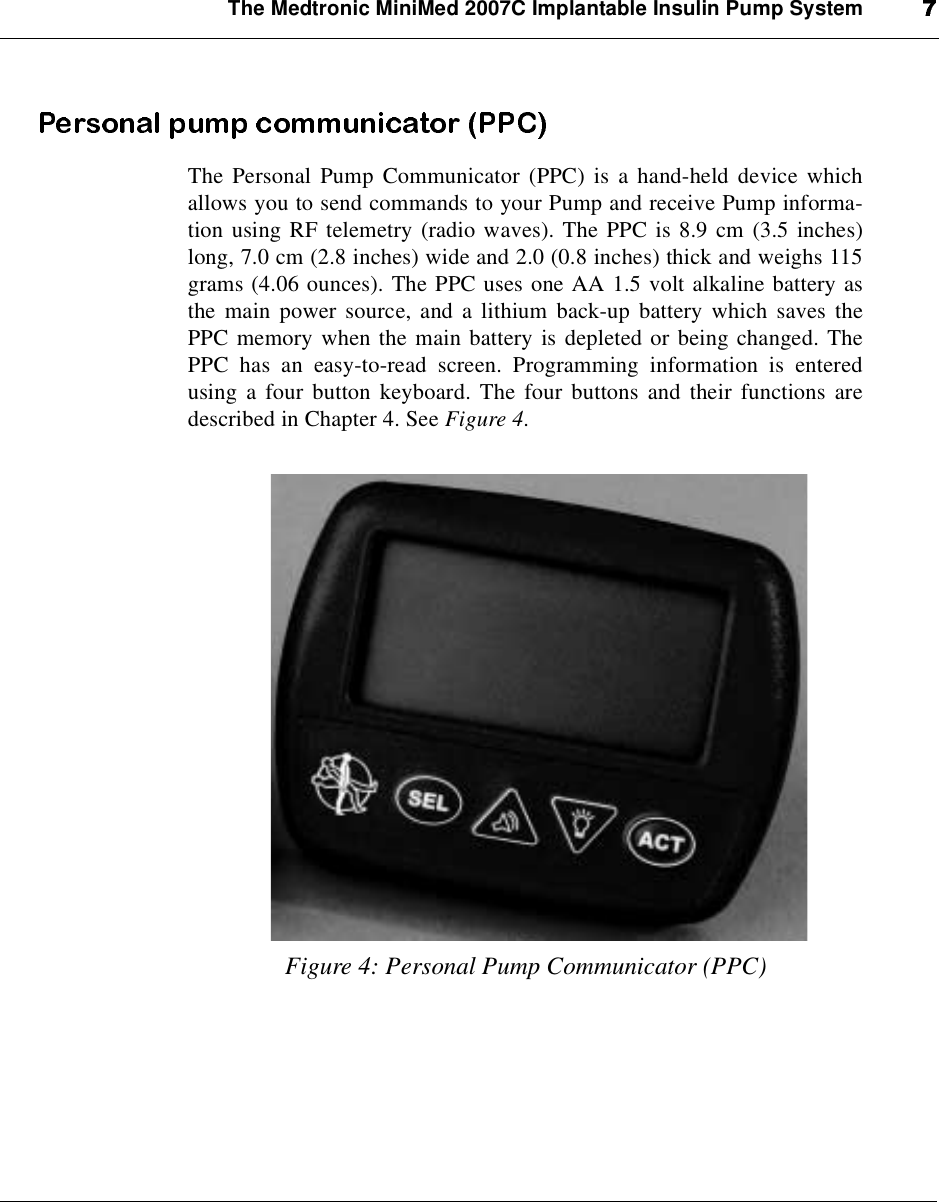 The Medtronic MiniMed 2007C Implantable Insulin Pump SystemThe Personal Pump Communicator (PPC) is a hand-held device whichallows you to send commands to your Pump and receive Pump informa-tion using RF telemetry (radio waves). The PPC is 8.9 cm (3.5 inches)long, 7.0 cm (2.8 inches) wide and 2.0 (0.8 inches) thick and weighs 115grams (4.06 ounces). The PPC uses one AA 1.5 volt alkaline battery asthe main power source, and a lithium back-up battery which saves thePPC memory when the main battery is depleted or being changed. ThePPC has an easy-to-read screen. Programming information is enteredusing a four button keyboard. The four buttons and their functions aredescribed in Chapter 4. See Figure 4.Figure 4: Personal Pump Communicator (PPC)