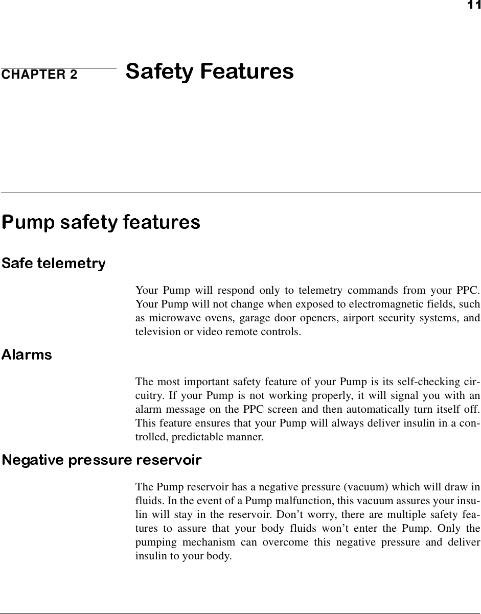 CHAPTER 2Your Pump will respond only to telemetry commands from your PPC.Your Pump will not change when exposed to electromagnetic fields, suchas microwave ovens, garage door openers, airport security systems, andtelevision or video remote controls.The most important safety feature of your Pump is its self-checking cir-cuitry. If your Pump is not working properly, it will signal you with analarm message on the PPC screen and then automatically turn itself off.This feature ensures that your Pump will always deliver insulin in a con-trolled, predictable manner.The Pump reservoir has a negative pressure (vacuum) which will draw influids. In the event of a Pump malfunction, this vacuum assures your insu-lin will stay in the reservoir. Don’t worry, there are multiple safety fea-tures to assure that your body fluids won’t enter the Pump. Only thepumping mechanism can overcome this negative pressure and deliverinsulin to your body.