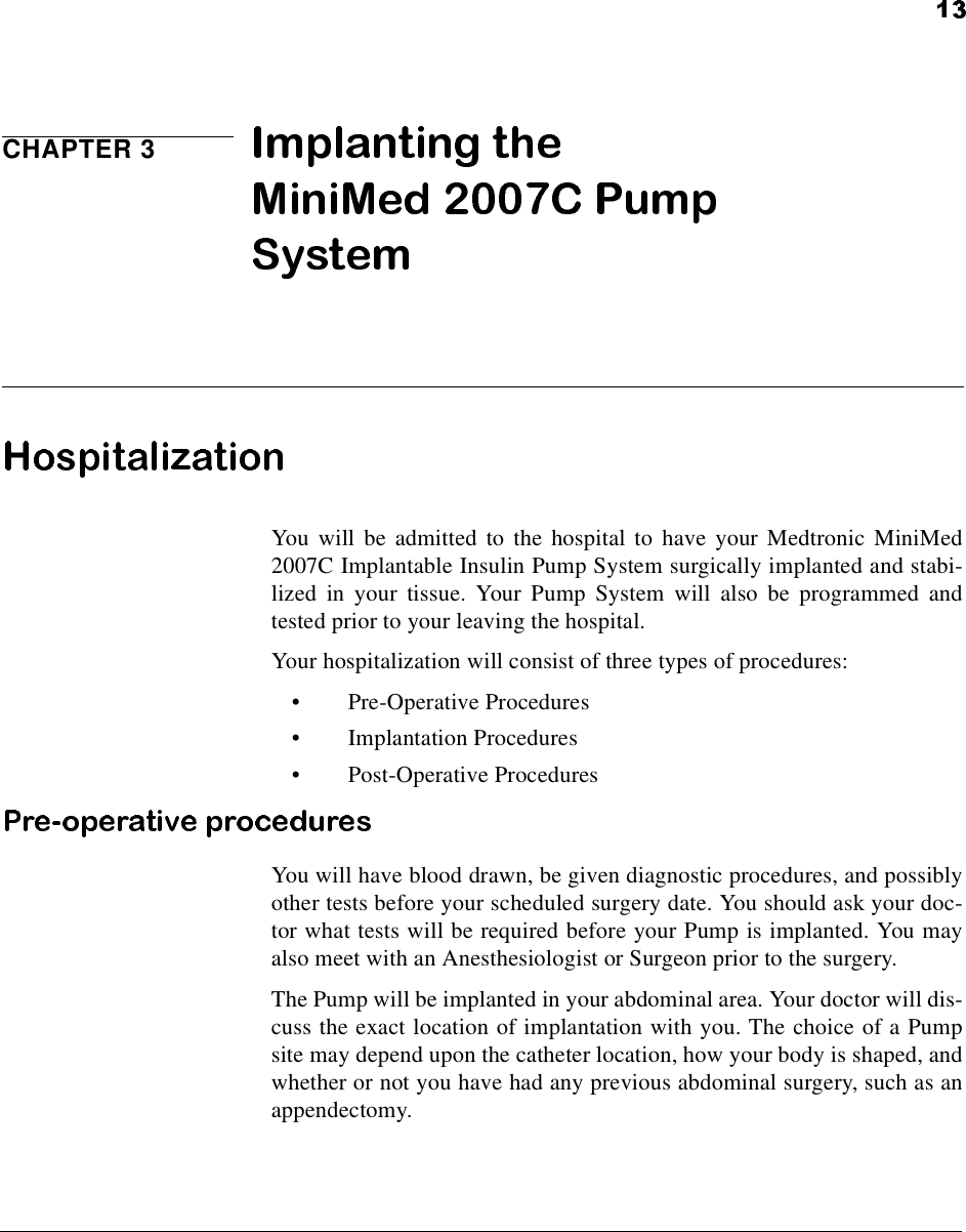 CHAPTER 3You will be admitted to the hospital to have your Medtronic MiniMed2007C Implantable Insulin Pump System surgically implanted and stabi-lized in your tissue. Your Pump System will also be programmed andtested prior to your leaving the hospital.Your hospitalization will consist of three types of procedures:•Pre-Operative Procedures•Implantation Procedures•Post-Operative ProceduresYou will have blood drawn, be given diagnostic procedures, and possiblyother tests before your scheduled surgery date. You should ask your doc-tor what tests will be required before your Pump is implanted. You mayalso meet with an Anesthesiologist or Surgeon prior to the surgery.The Pump will be implanted in your abdominal area. Your doctor will dis-cuss the exact location of implantation with you. The choice of a Pumpsite may depend upon the catheter location, how your body is shaped, andwhether or not you have had any previous abdominal surgery, such as anappendectomy.