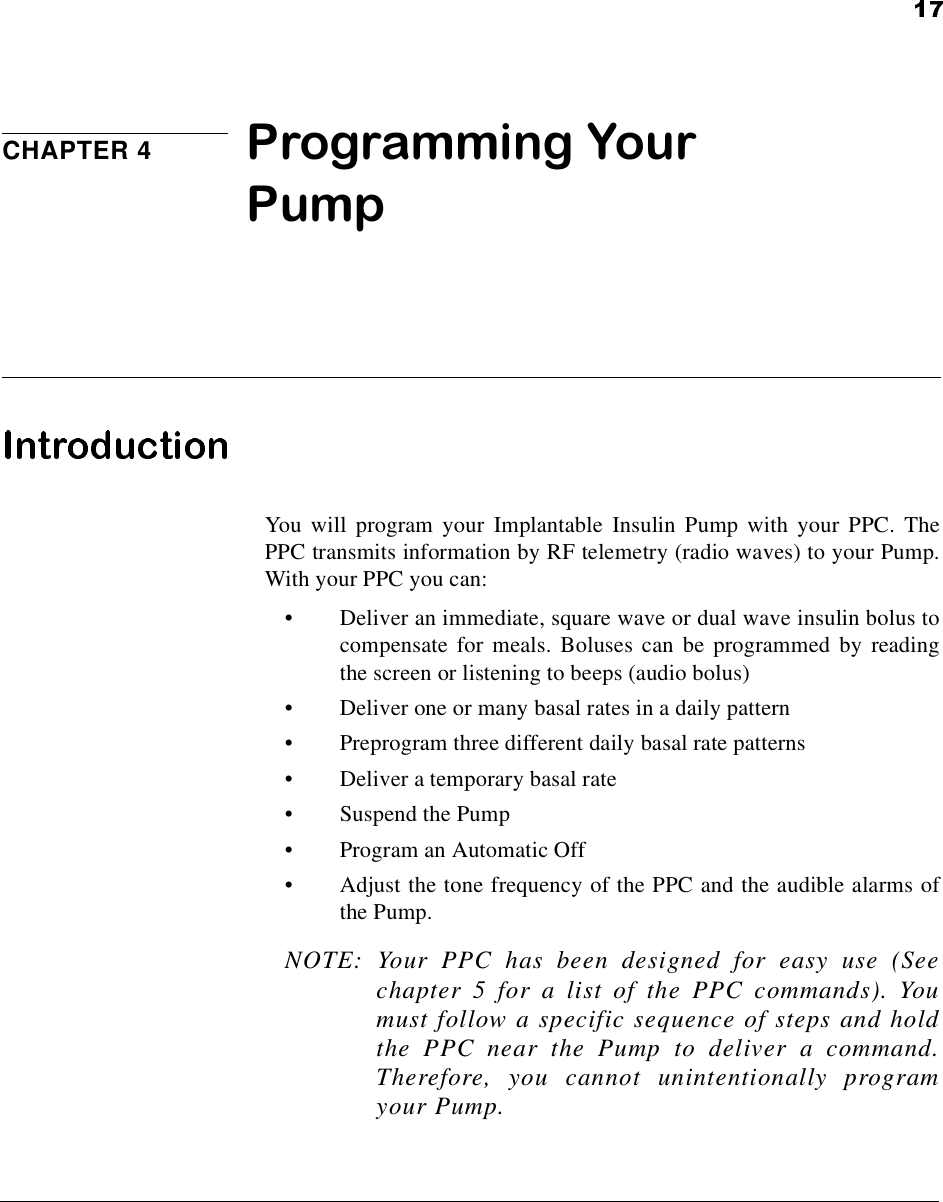 CHAPTER 4 Programming Your PumpYou will program your Implantable Insulin Pump with your PPC. ThePPC transmits information by RF telemetry (radio waves) to your Pump.With your PPC you can:•Deliver an immediate, square wave or dual wave insulin bolus tocompensate for meals. Boluses can be programmed by readingthe screen or listening to beeps (audio bolus)•Deliver one or many basal rates in a daily pattern•Preprogram three different daily basal rate patterns•Deliver a temporary basal rate•Suspend the Pump•Program an Automatic Off•Adjust the tone frequency of the PPC and the audible alarms ofthe Pump.NOTE: Your PPC has been designed for easy use (Seechapter 5 for a list of the PPC commands). Youmust follow a specific sequence of steps and holdthe PPC near the Pump to deliver a command.Therefore, you cannot unintentionally programyour Pump.