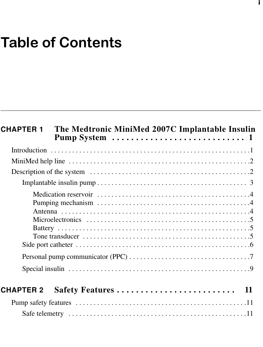 Table of ContentsCHAPTER 1 The Medtronic MiniMed 2007C Implantable InsulinPumpSystem ............................ 1Introduction ........................................................1MiniMedhelpline ...................................................2Descriptionofthesystem .............................................2Implantableinsulinpump.......................................... 3Medicationreservoir ...........................................4Pumpingmechanism ...........................................4Antenna .....................................................4Microelectronics ..............................................5Battery ......................................................5Tonetransducer ...............................................5Sideportcatheter .................................................6Personalpumpcommunicator(PPC)..................................7Specialinsulin ...................................................9CHAPTER 2 SafetyFeatures......................... 11Pumpsafetyfeatures ................................................11Safetelemetry ..................................................11