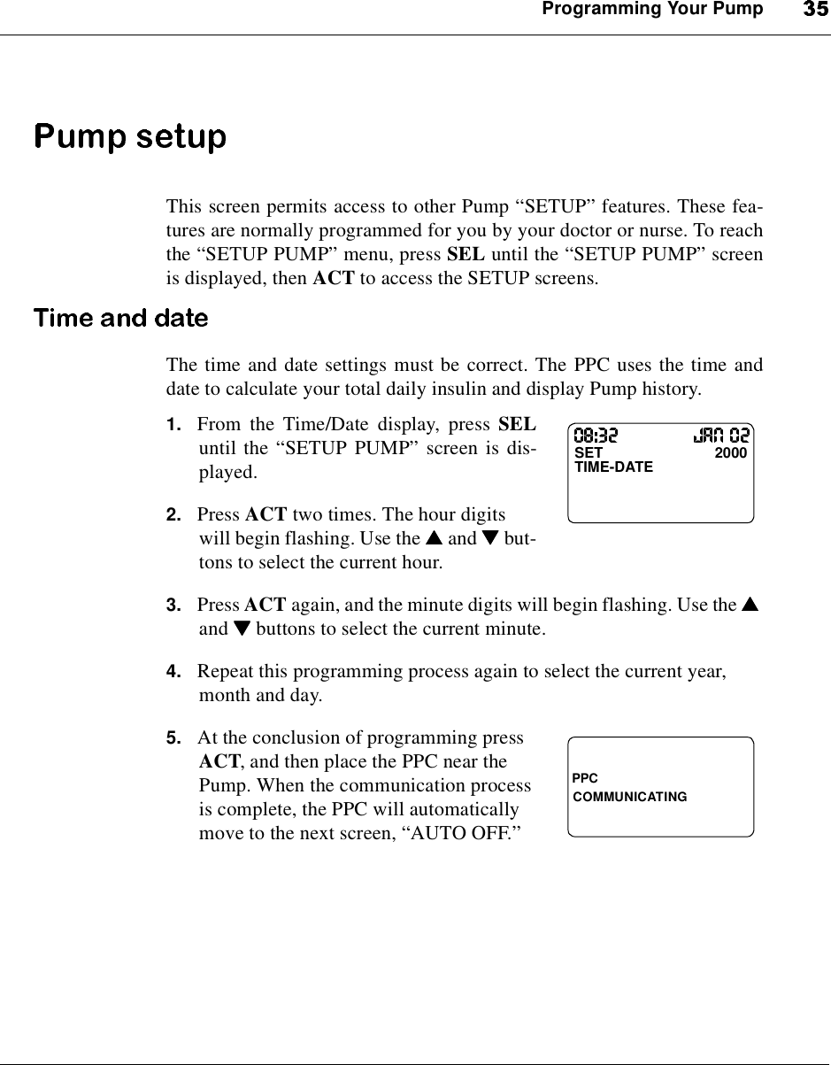 Programming Your PumpThis screen permits access to other Pump “SETUP”features. These fea-tures are normally programmed for you by your doctor or nurse. To reachthe “SETUP PUMP”menu, press SEL until the “SETUP PUMP”screenis displayed, then ACT to access the SETUP screens.The time and date settings must be correct. The PPC uses the time anddate to calculate your total daily insulin and display Pump history.1. From the Time/Date display, press SELuntil the “SETUP PUMP”screen is dis-played.2. Press ACT two times. The hour digitswill begin flashing. Use the ▲▲▲▲and ▼▼▼▼but-tons to select the current hour.3. Press ACT again, and the minute digits will begin flashing. Use the ▲▲▲▲and ▼▼▼▼buttons to select the current minute.4. Repeat this programming process again to select the current year,month and day.5. At the conclusion of programming pressACT, and then place the PPC near thePump. When the communication processis complete, the PPC will automaticallymove to the next screen, “AUTO OFF.”SET 2000TIME-DATEPPCCOMMUNICATING