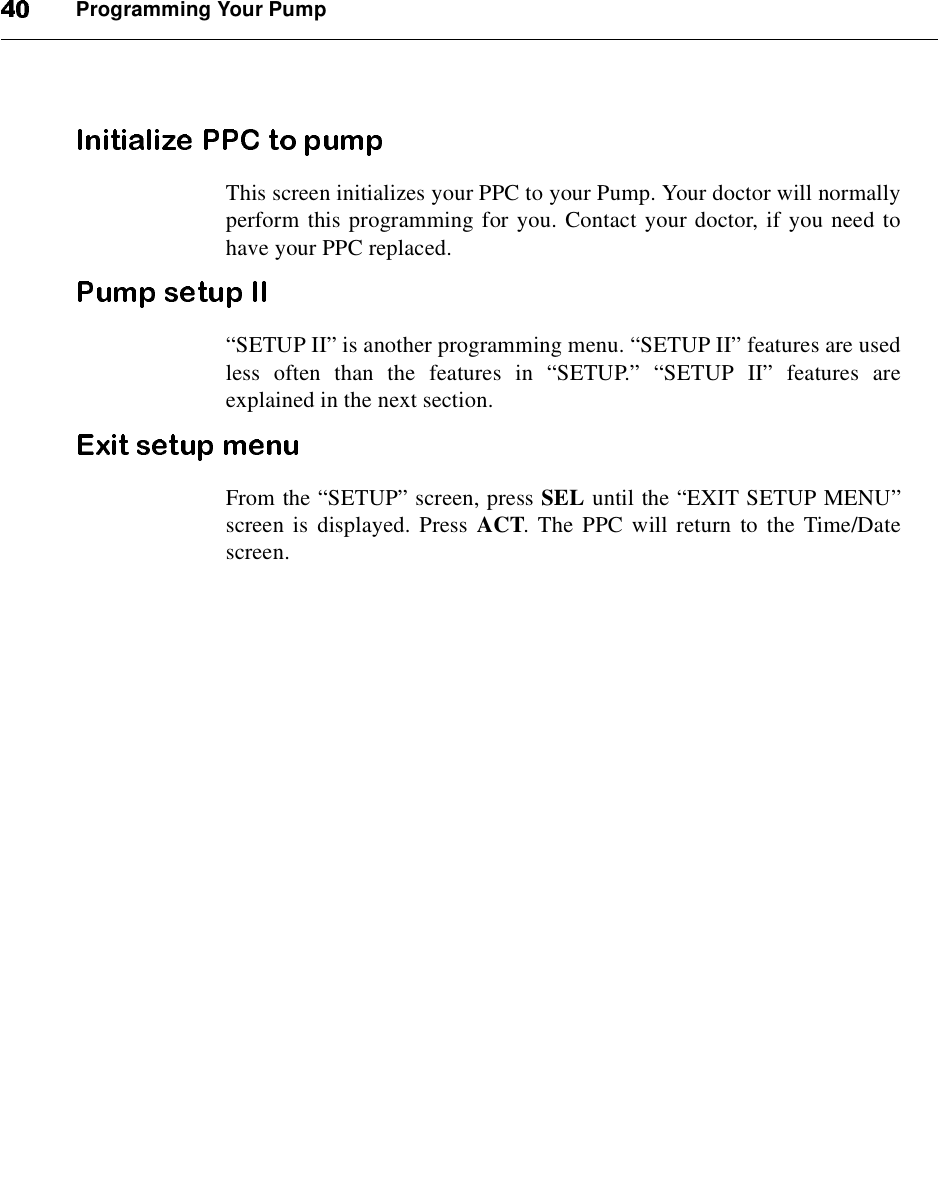 Programming Your PumpThis screen initializes your PPC to your Pump. Your doctor will normallyperform this programming for you. Contact your doctor, if you need tohave your PPC replaced.“SETUP II”is another programming menu. “SETUP II”features are usedless often than the features in “SETUP.”“SETUP II”features areexplained in the next section.From the “SETUP”screen, press SEL until the “EXIT SETUP MENU”screen is displayed. Press ACT. The PPC will return to the Time/Datescreen.