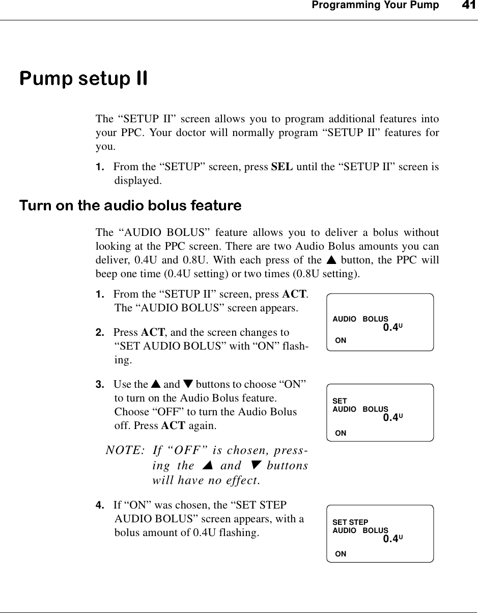 Programming Your PumpThe “SETUP II”screen allows you to program additional features intoyour PPC. Your doctor will normally program “SETUP II”features foryou.1. From the “SETUP”screen, press SEL until the “SETUP II”screen isdisplayed.The “AUDIO BOLUS”feature allows you to deliver a bolus withoutlooking at the PPC screen. There are two Audio Bolus amounts you candeliver, 0.4U and 0.8U. With each press of the ▲▲▲▲button, the PPC willbeep one time (0.4U setting) or two times (0.8U setting).1. From the “SETUP II”screen, press ACT.The “AUDIO BOLUS”screen appears.2. Press ACT, and the screen changes to“SET AUDIO BOLUS”with “ON”flash-ing.3. Use the ▲▲▲▲and ▼▼▼▼buttons to choose “ON”to turn on the Audio Bolus feature.Choose “OFF”to turn the Audio Bolusoff. Press ACT again.NOTE: If “OFF”is chosen, press-ing the▲and▼buttonswill have no effect.4. If “ON”was chosen, the “SET STEPAUDIO BOLUS”screen appears, with abolus amount of 0.4U flashing.0.4UAUDIO BOLUSONSET0.4UAUDIO BOLUSONSET STEP0.4UAUDIO BOLUSON