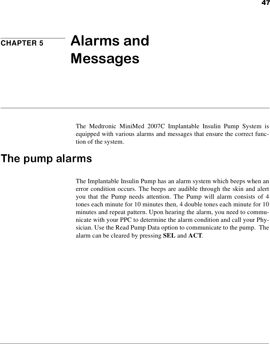CHAPTER 5 Alarms and MessagesThe Medtronic MiniMed 2007C Implantable Insulin Pump System isequipped with various alarms and messages that ensure the correct func-tion of the system.The Implantable Insulin Pump has an alarm system which beeps when anerror condition occurs. The beeps are audible through the skin and alertyou that the Pump needs attention. The Pump will alarm consists of 4tones each minute for 10 minutes then, 4 double tones each minute for 10minutes and repeat pattern. Upon hearing the alarm, you need to commu-nicate with your PPC to determine the alarm condition and call your Phy-sician. Use the Read Pump Data option to communicate to the pump. Thealarm can be cleared by pressing SEL and ACT.