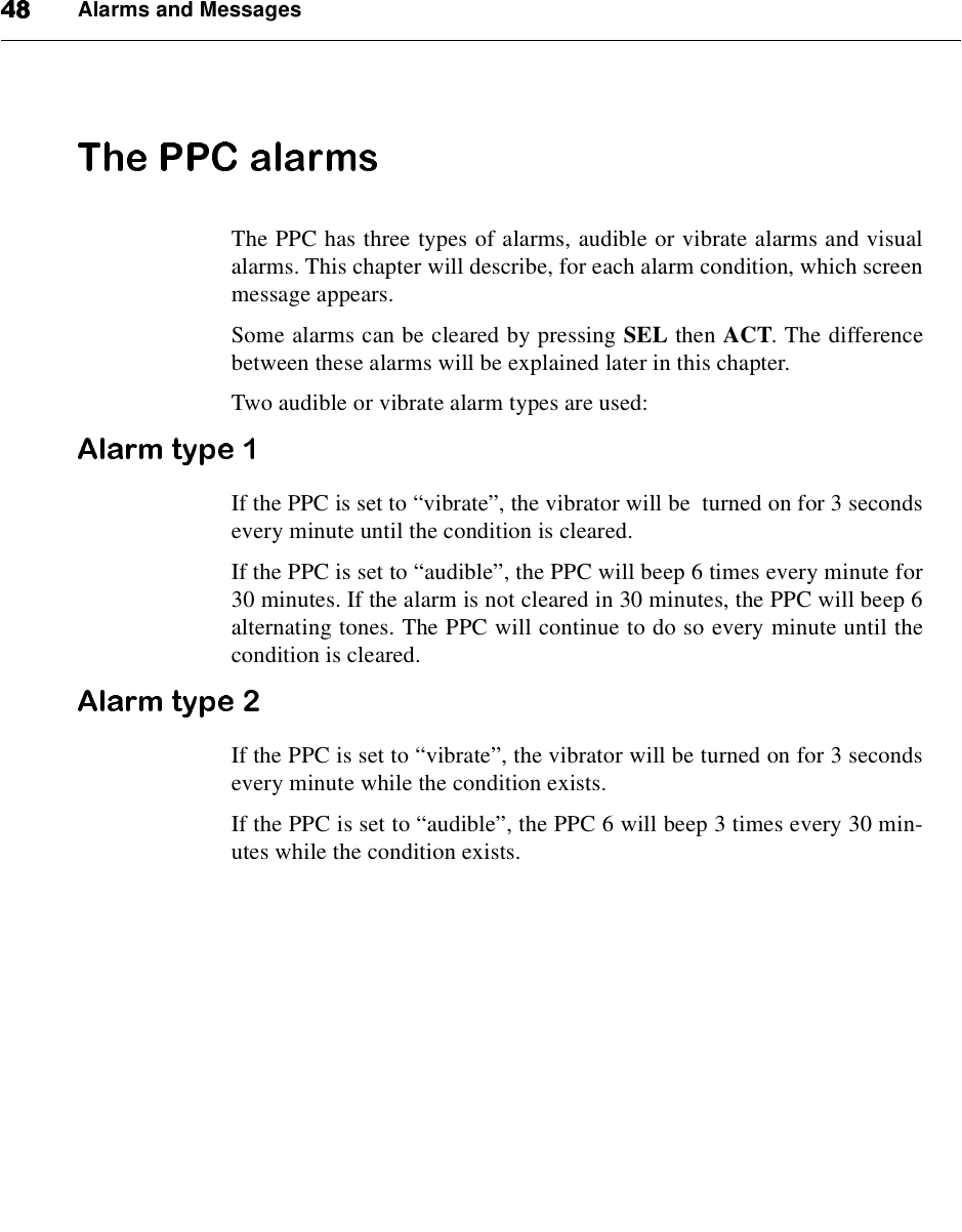 Alarms and MessagesThe PPC has three types of alarms, audible or vibrate alarms and visualalarms. This chapter will describe, for each alarm condition, which screenmessage appears.Some alarms can be cleared by pressing SEL then ACT. The differencebetween these alarms will be explained later in this chapter.Two audible or vibrate alarm types are used:If the PPC is set to “vibrate”, the vibrator will be turned on for 3 secondsevery minute until the condition is cleared.If the PPC is set to “audible”, the PPC will beep 6 times every minute for30 minutes. If the alarm is not cleared in 30 minutes, the PPC will beep 6alternating tones. The PPC will continue to do so every minute until thecondition is cleared.If the PPC is set to “vibrate”, the vibrator will be turned on for 3 secondsevery minute while the condition exists.If the PPC is set to “audible”, the PPC 6 will beep 3 times every 30 min-utes while the condition exists.