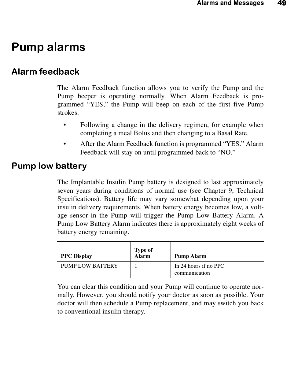 Alarms and MessagesThe Alarm Feedback function allows you to verify the Pump and thePump beeper is operating normally. When Alarm Feedback is pro-grammed “YES,”thePumpwillbeeponeachofthefirstfivePumpstrokes:•Following a change in the delivery regimen, for example whencompleting a meal Bolus and then changing to a Basal Rate.•After the Alarm Feedback function is programmed “YES.”AlarmFeedback will stay on until programmed back to “NO.”The Implantable Insulin Pump battery is designed to last approximatelyseven years during conditions of normal use (see Chapter 9, TechnicalSpecifications). Battery life may vary somewhat depending upon yourinsulin delivery requirements. When battery energy becomes low, a volt-age sensor in the Pump will trigger the Pump Low Battery Alarm. APump Low Battery Alarm indicates there is approximately eight weeks ofbattery energy remaining.You can clear this condition and your Pump will continue to operate nor-mally. However, you should notify your doctor as soon as possible. Yourdoctor will then schedule a Pump replacement, and may switch you backto conventional insulin therapy.PPC Display Type ofAlarm Pump AlarmPUMP LOW BATTERY 1 In 24 hours if no PPCcommunication