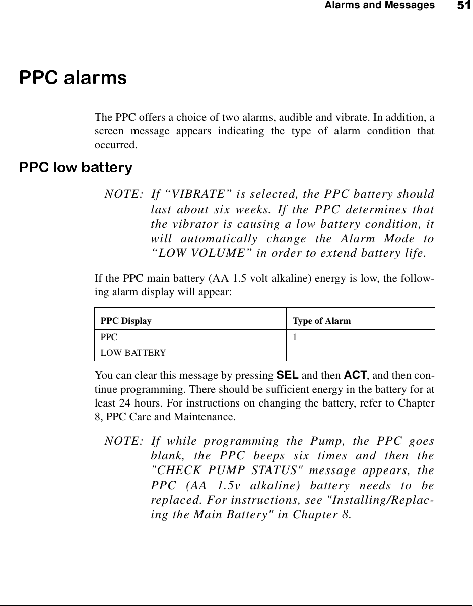 Alarms and MessagesThe PPC offers a choice of two alarms, audible and vibrate. In addition, ascreen message appears indicating the type of alarm condition thatoccurred.NOTE: If “VIBRATE”is selected, the PPC battery shouldlast about six weeks. If the PPC determines thatthe vibrator is causing a low battery condition, itwill automatically change the Alarm Mode to“LOW VOLUME”in order to extend battery life.If the PPC main battery (AA 1.5 volt alkaline) energy is low, the follow-ing alarm display will appear:You can clear this message by pressing SEL and then ACT, and then con-tinue programming. There should be sufficient energy in the battery for atleast 24 hours. For instructions on changing the battery, refer to Chapter8, PPC Care and Maintenance.NOTE: If while programming the Pump, the PPC goesblank, the PPC beeps six times and then the&quot;CHECK PUMP STATUS&quot; message appears, thePPC (AA 1.5v alkaline) battery needs to bereplaced. For instructions, see &quot;Installing/Replac-ing the Main Battery&quot; in Chapter 8.PPC Display Type of AlarmPPCLOW BATTERY1