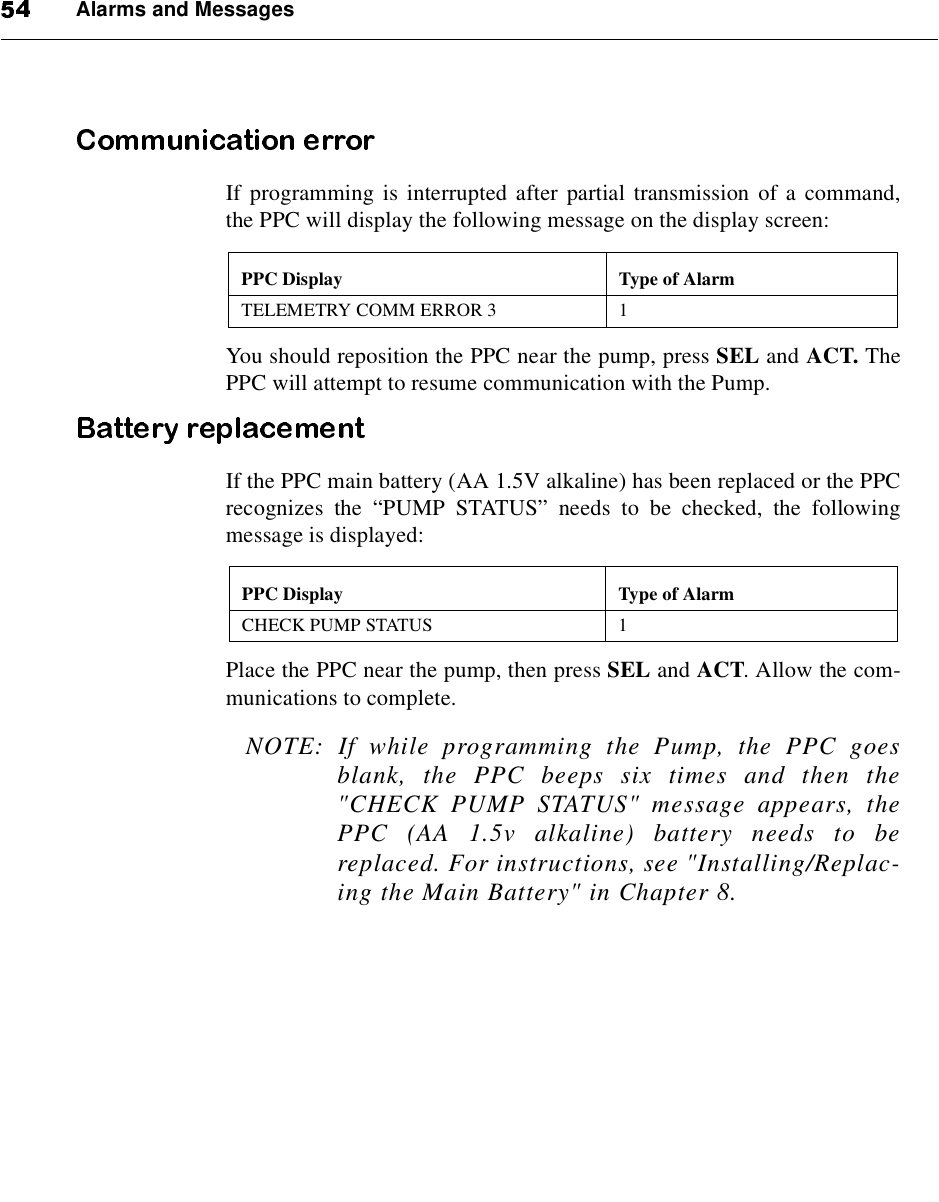Alarms and MessagesIf programming is interrupted after partial transmission of a command,the PPC will display the following message on the display screen:You should reposition the PPC near the pump, press SEL and ACT. ThePPC will attempt to resume communication with the Pump.If the PPC main battery (AA 1.5V alkaline) has been replaced or the PPCrecognizes the “PUMP STATUS”needs to be checked, the followingmessage is displayed:Place the PPC near the pump, then press SEL and ACT. Allow the com-munications to complete.NOTE: If while programming the Pump, the PPC goesblank, the PPC beeps six times and then the&quot;CHECK PUMP STATUS&quot; message appears, thePPC (AA 1.5v alkaline) battery needs to bereplaced. For instructions, see &quot;Installing/Replac-ing the Main Battery&quot; in Chapter 8.PPC Display Type of AlarmTELEMETRY COMM ERROR 3 1PPC Display Type of AlarmCHECK PUMP STATUS 1