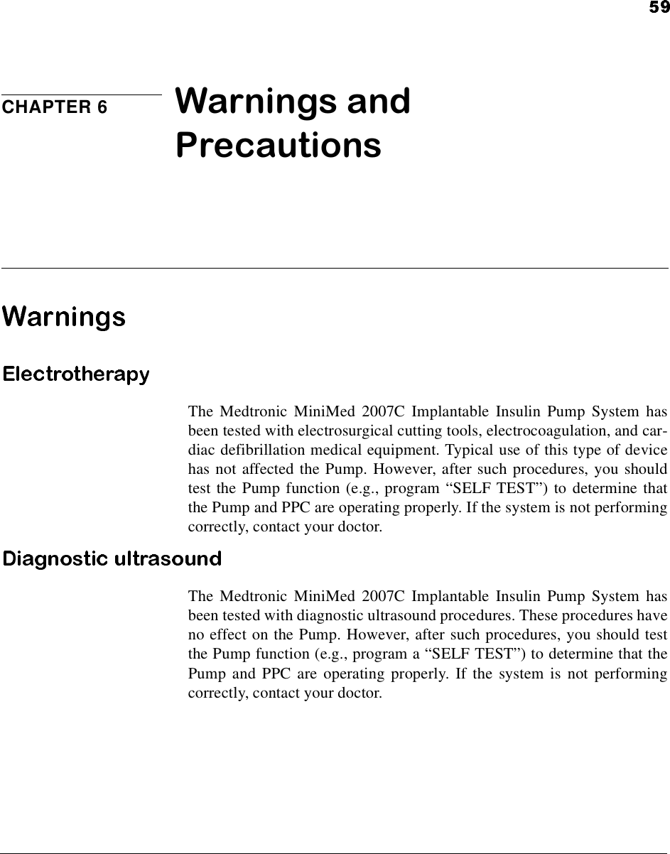 CHAPTER 6 Warnings and PrecautionsThe Medtronic MiniMed 2007C Implantable Insulin Pump System hasbeen tested with electrosurgical cutting tools, electrocoagulation, and car-diac defibrillation medical equipment. Typical use of this type of devicehas not affected the Pump. However, after such procedures, you shouldtest the Pump function (e.g., program “SELF TEST”) to determine thatthe Pump and PPC are operating properly. If the system is not performingcorrectly, contact your doctor.The Medtronic MiniMed 2007C Implantable Insulin Pump System hasbeen tested with diagnostic ultrasound procedures. These procedures haveno effect on the Pump. However, after such procedures, you should testthe Pump function (e.g., program a “SELF TEST”) to determine that thePump and PPC are operating properly. If the system is not performingcorrectly, contact your doctor.