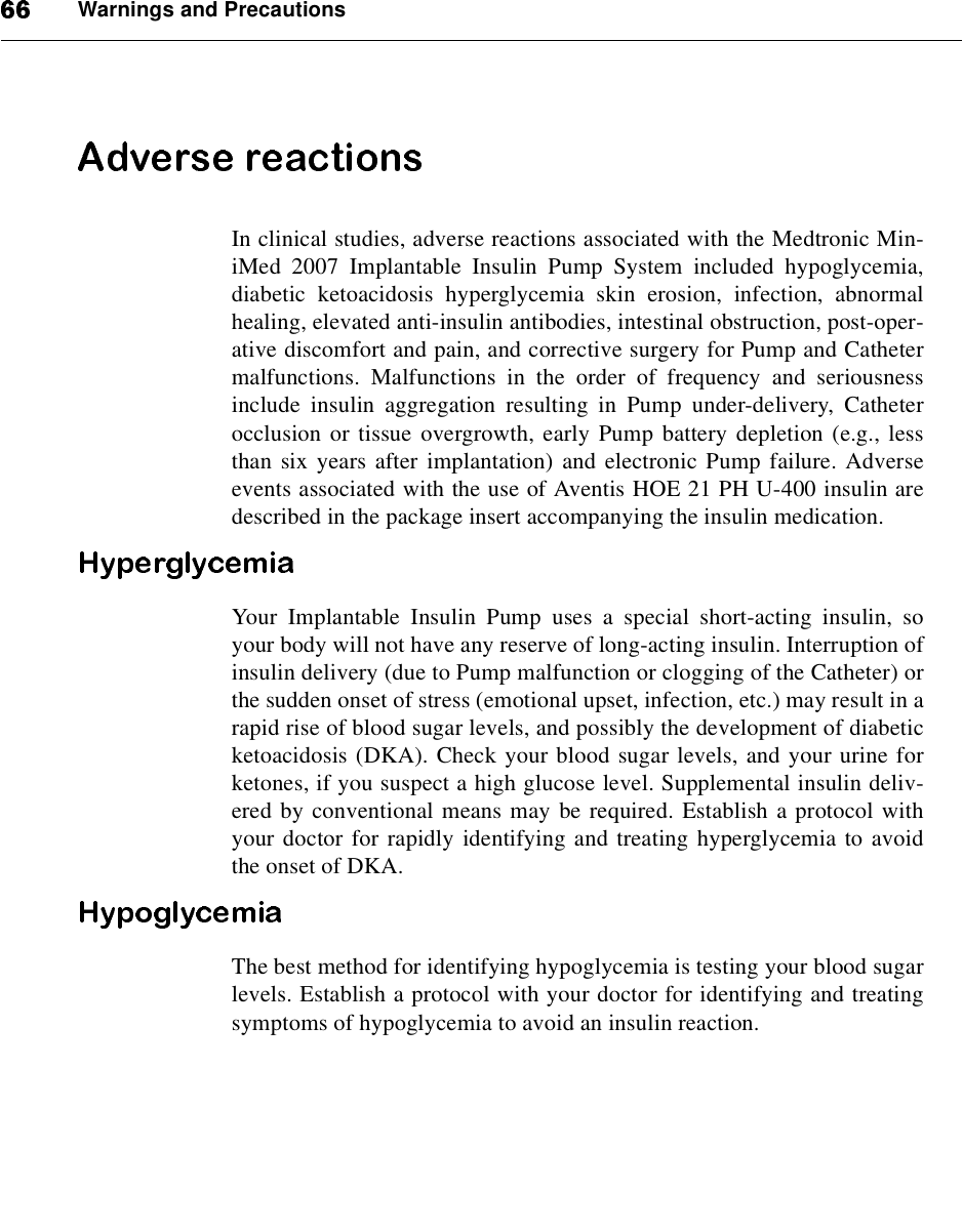 Warnings and PrecautionsIn clinical studies, adverse reactions associated with the Medtronic Min-iMed 2007 Implantable Insulin Pump System included hypoglycemia,diabetic ketoacidosis hyperglycemia skin erosion, infection, abnormalhealing, elevated anti-insulin antibodies, intestinal obstruction, post-oper-ative discomfort and pain, and corrective surgery for Pump and Cathetermalfunctions. Malfunctions in the order of frequency and seriousnessinclude insulin aggregation resulting in Pump under-delivery, Catheterocclusion or tissue overgrowth, early Pump battery depletion (e.g., lessthan six years after implantation) and electronic Pump failure. Adverseevents associated with the use of Aventis HOE 21 PH U-400 insulin aredescribed in the package insert accompanying the insulin medication.Your Implantable Insulin Pump uses a special short-acting insulin, soyour body will not have any reserve of long-acting insulin. Interruption ofinsulin delivery (due to Pump malfunction or clogging of the Catheter) orthe sudden onset of stress (emotional upset, infection, etc.) may result in arapid rise of blood sugar levels, and possibly the development of diabeticketoacidosis (DKA). Check your blood sugar levels, and your urine forketones, if you suspect a high glucose level. Supplemental insulin deliv-ered by conventional means may be required. Establish a protocol withyour doctor for rapidly identifying and treating hyperglycemia to avoidthe onset of DKA.The best method for identifying hypoglycemia is testing your blood sugarlevels. Establish a protocol with your doctor for identifying and treatingsymptoms of hypoglycemia to avoid an insulin reaction.