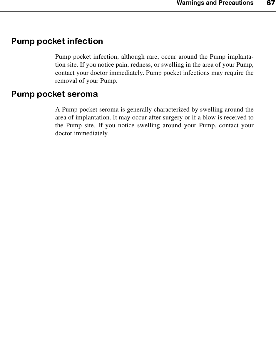 Warnings and PrecautionsPump pocket infection, although rare, occur around the Pump implanta-tion site. If you notice pain, redness, or swelling in the area of your Pump,contact your doctor immediately. Pump pocket infections may require theremoval of your Pump.A Pump pocket seroma is generally characterized by swelling around thearea of implantation. It may occur after surgery or if a blow is received tothe Pump site. If you notice swelling around your Pump, contact yourdoctor immediately.