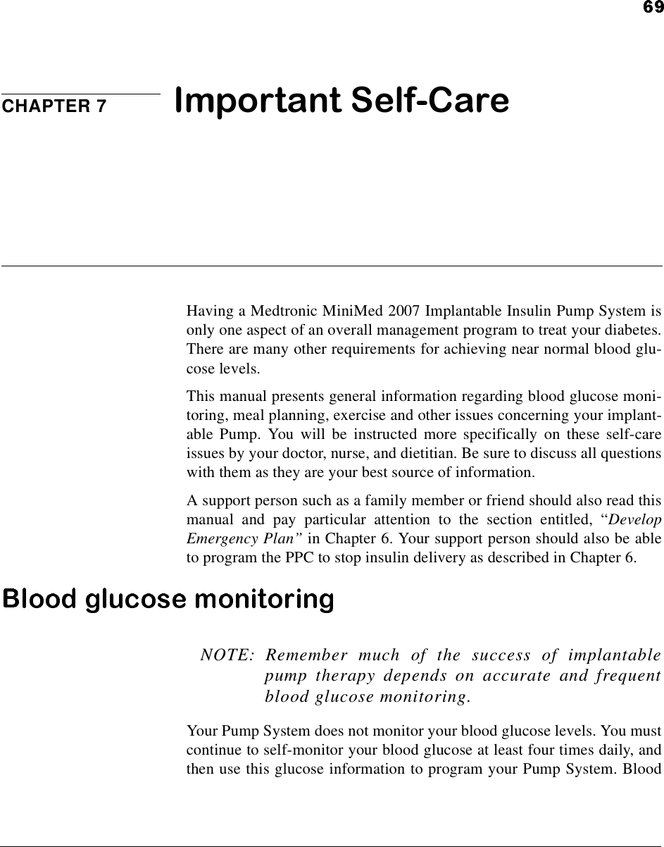 CHAPTER 7 Important Self-CareHaving a Medtronic MiniMed 2007 Implantable Insulin Pump System isonly one aspect of an overall management program to treat your diabetes.There are many other requirements for achieving near normal blood glu-cose levels.This manual presents general information regarding blood glucose moni-toring, meal planning, exercise and other issues concerning your implant-able Pump. You will be instructed more specifically on these self-careissues by your doctor, nurse, and dietitian. Be sure to discuss all questionswith them as they are your best source of information.A support person such as a family member or friend should also read thismanual and pay particular attention to the section entitled, “DevelopEmergency Plan”in Chapter 6. Your support person should also be ableto program the PPC to stop insulin delivery as described in Chapter 6.NOTE: Remember much of the success of implantablepump therapy depends on accurate and frequentblood glucose monitoring.Your Pump System does not monitor your blood glucose levels. You mustcontinue to self-monitor your blood glucose at least four times daily, andthen use this glucose information to program your Pump System. Blood