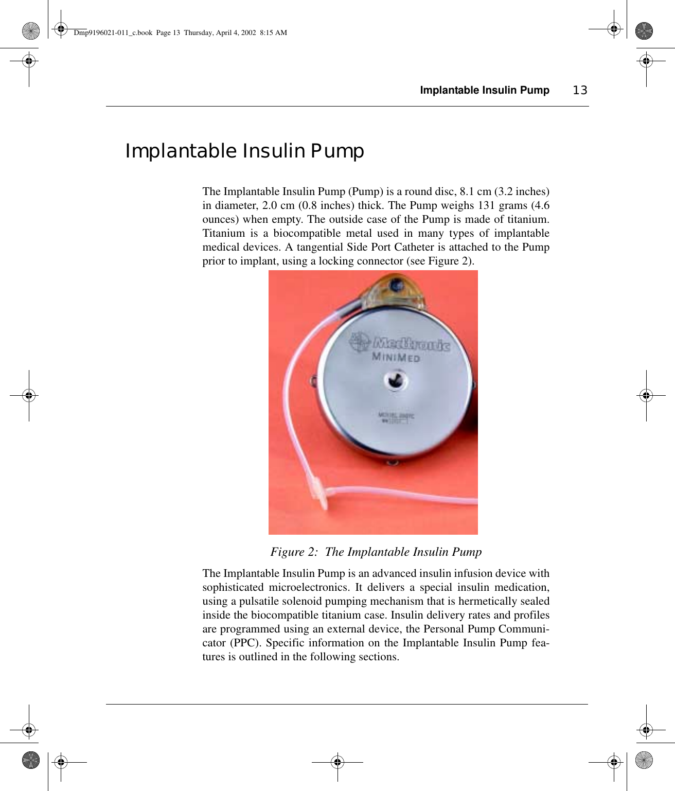 Implantable Insulin Pump 13Implantable Insulin PumpThe Implantable Insulin Pump (Pump) is a round disc, 8.1 cm (3.2 inches)in diameter, 2.0 cm (0.8 inches) thick. The Pump weighs 131 grams (4.6ounces) when empty. The outside case of the Pump is made of titanium.Titanium is a biocompatible metal used in many types of implantablemedical devices. A tangential Side Port Catheter is attached to the Pumpprior to implant, using a locking connector (see Figure 2).Figure 2:  The Implantable Insulin PumpThe Implantable Insulin Pump is an advanced insulin infusion device withsophisticated microelectronics. It delivers a special insulin medication,using a pulsatile solenoid pumping mechanism that is hermetically sealedinside the biocompatible titanium case. Insulin delivery rates and profilesare programmed using an external device, the Personal Pump Communi-cator (PPC). Specific information on the Implantable Insulin Pump fea-tures is outlined in the following sections. Dmp9196021-011_c.book  Page 13  Thursday, April 4, 2002  8:15 AM