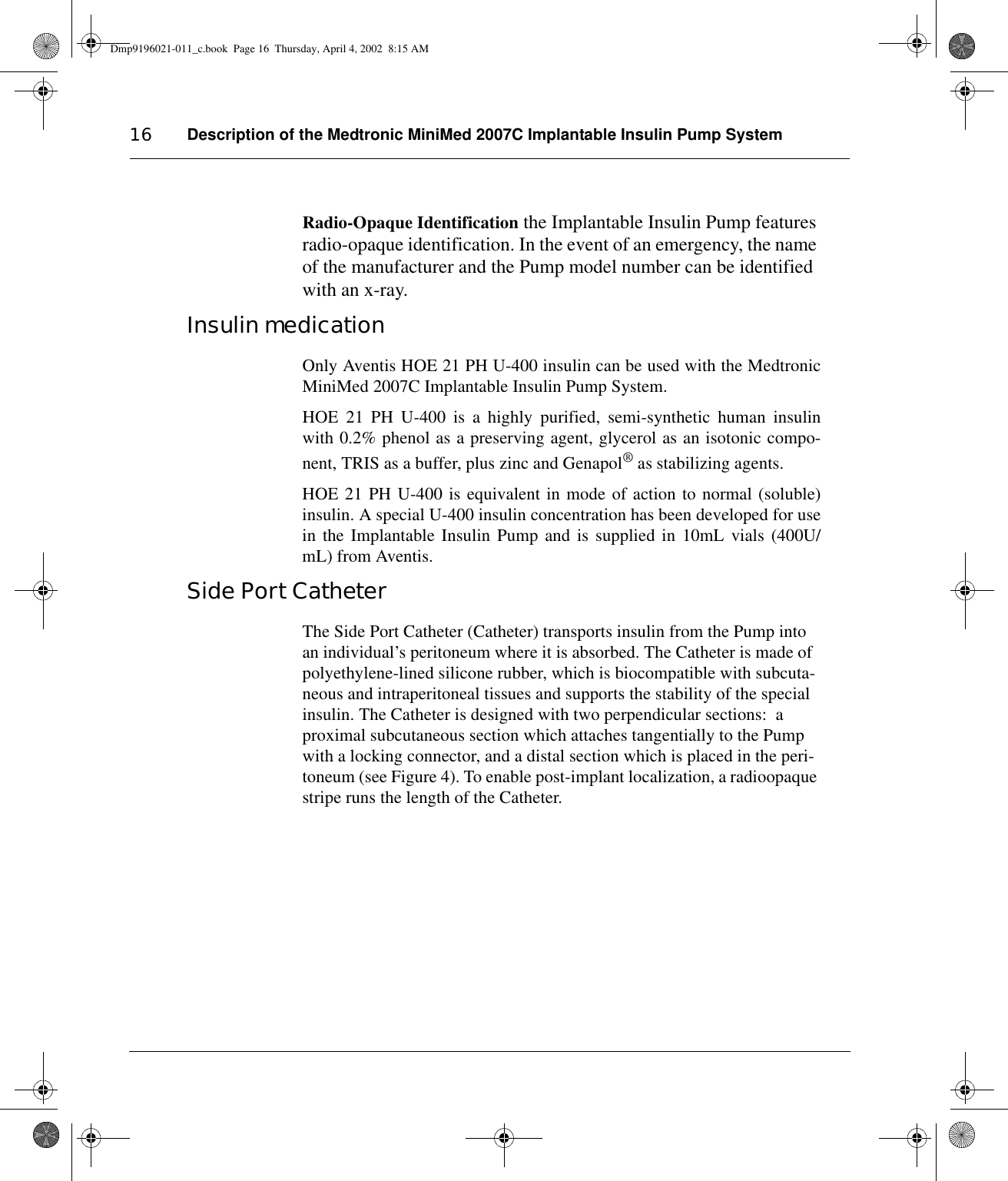 Description of the Medtronic MiniMed 2007C Implantable Insulin Pump System16Radio-Opaque Identification the Implantable Insulin Pump features radio-opaque identification. In the event of an emergency, the name of the manufacturer and the Pump model number can be identified with an x-ray.Insulin medicationOnly Aventis HOE 21 PH U-400 insulin can be used with the MedtronicMiniMed 2007C Implantable Insulin Pump System.  HOE 21 PH U-400 is a highly purified, semi-synthetic human insulinwith 0.2% phenol as a preserving agent, glycerol as an isotonic compo-nent, TRIS as a buffer, plus zinc and Genapol® as stabilizing agents.HOE 21 PH U-400 is equivalent in mode of action to normal (soluble)insulin. A special U-400 insulin concentration has been developed for usein the Implantable Insulin Pump and is supplied in 10mL vials (400U/mL) from Aventis.Side Port CatheterThe Side Port Catheter (Catheter) transports insulin from the Pump into an individual’s peritoneum where it is absorbed. The Catheter is made of  polyethylene-lined silicone rubber, which is biocompatible with subcuta-neous and intraperitoneal tissues and supports the stability of the special insulin. The Catheter is designed with two perpendicular sections:  a proximal subcutaneous section which attaches tangentially to the Pump with a locking connector, and a distal section which is placed in the peri-toneum (see Figure 4). To enable post-implant localization, a radioopaque stripe runs the length of the Catheter. Dmp9196021-011_c.book  Page 16  Thursday, April 4, 2002  8:15 AM