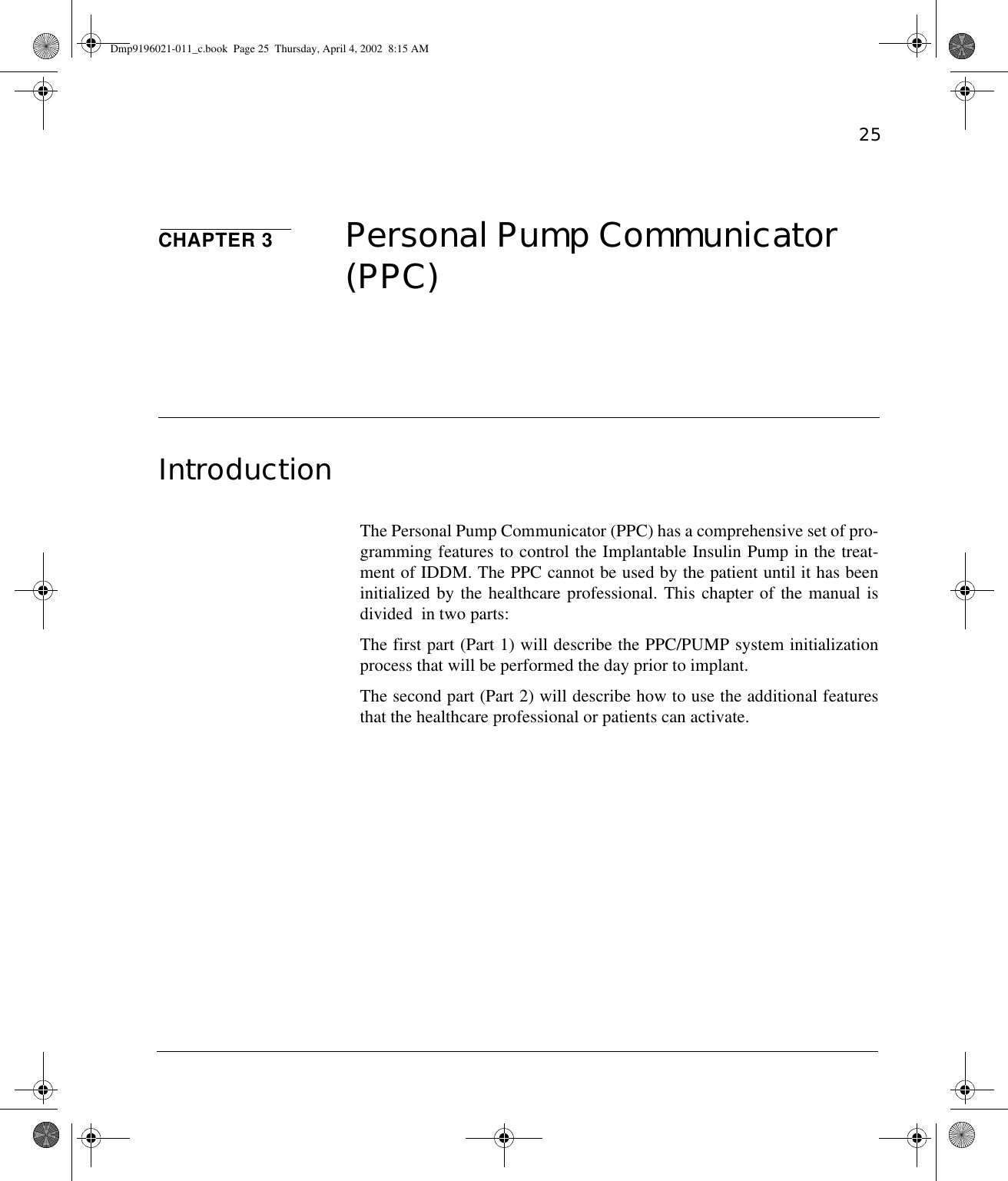 25CHAPTER 3 Personal Pump Communicator (PPC)IntroductionThe Personal Pump Communicator (PPC) has a comprehensive set of pro-gramming features to control the Implantable Insulin Pump in the treat-ment of IDDM. The PPC cannot be used by the patient until it has beeninitialized by the healthcare professional. This chapter of the manual isdivided  in two parts:The first part (Part 1) will describe the PPC/PUMP system initializationprocess that will be performed the day prior to implant.The second part (Part 2) will describe how to use the additional featuresthat the healthcare professional or patients can activate.Dmp9196021-011_c.book  Page 25  Thursday, April 4, 2002  8:15 AM