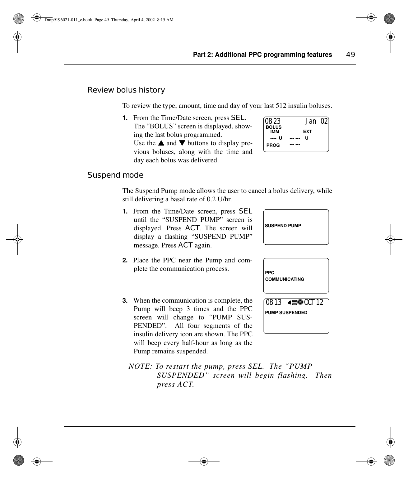 Part 2: Additional PPC programming features 49Review bolus historyTo review the type, amount, time and day of your last 512 insulin boluses.1. From the Time/Date screen, press SEL.The “BOLUS” screen is displayed, show-ing the last bolus programmed. Use the ▲▲▲▲ and ▼▼▼▼ buttons to display pre-vious boluses, along with the time andday each bolus was delivered.Suspend modeThe Suspend Pump mode allows the user to cancel a bolus delivery, whilestill delivering a basal rate of 0.2 U/hr.1. From the Time/Date screen, press SELuntil the “SUSPEND PUMP” screen isdisplayed. Press ACT. The screen willdisplay a flashing “SUSPEND PUMP”message. Press ACT again.2. Place the PPC near the Pump and com-plete the communication process.3. When the communication is complete, thePump will beep 3 times and the PPCscreen will change to “PUMP SUS-PENDED”.  All four segments of theinsulin delivery icon are shown. The PPCwill beep every half-hour as long as thePump remains suspended.NOTE: To restart the pump, press SEL.  The “PUMP SUSPENDED” screen will begin flashing.  Thenpress ACT.08:23                  Jan  02BOLUS                   --- ---    IMM                   EXT   ----  U      --- ---    UPROGSUSPEND PUMPPPCCOMMUNICATING08:13                 OCT 12PUMP SUSPENDEDDmp9196021-011_c.book  Page 49  Thursday, April 4, 2002  8:15 AM