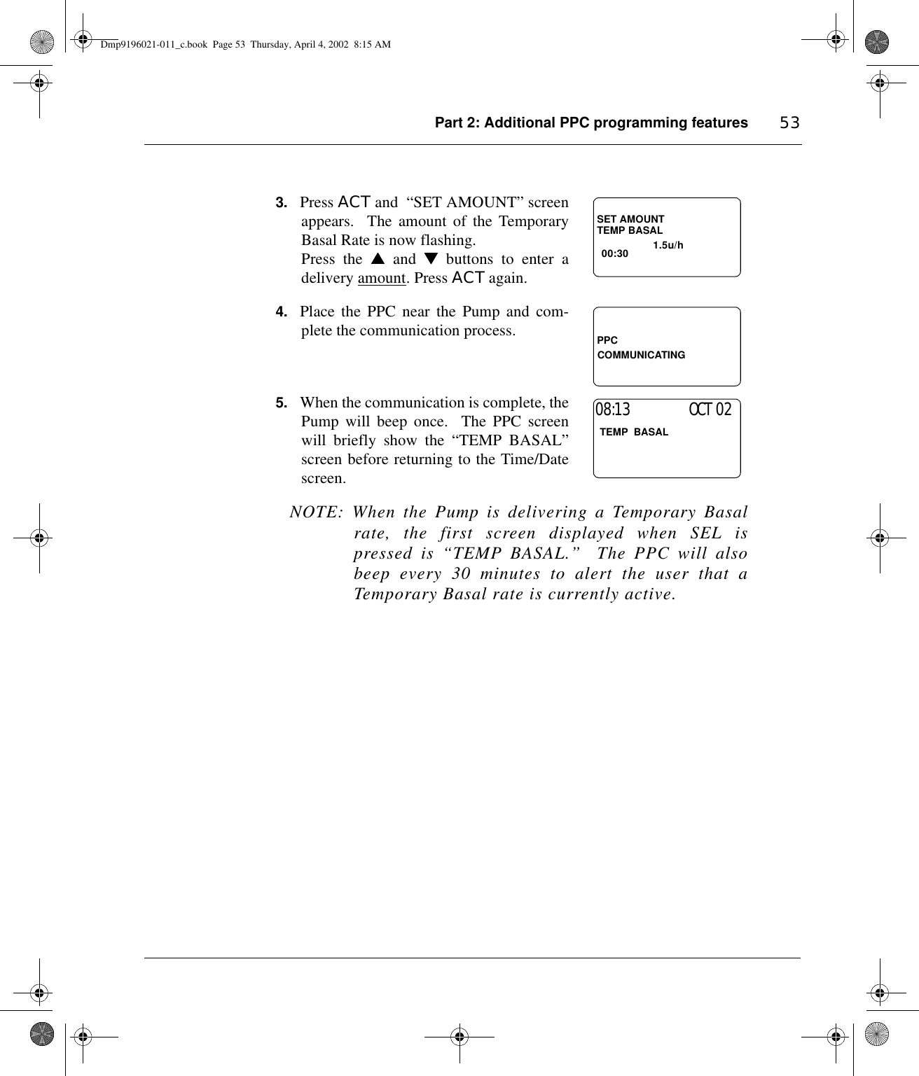 Part 2: Additional PPC programming features 533. Press ACT and  “SET AMOUNT” screenappears.  The amount of the TemporaryBasal Rate is now flashing.  Press the ▲▲▲▲ and ▼▼▼▼ buttons to enter adelivery amount. Press ACT again.4. Place the PPC near the Pump and com-plete the communication process. 5. When the communication is complete, thePump will beep once.  The PPC screenwill briefly show the “TEMP BASAL”screen before returning to the Time/Datescreen.NOTE: When the Pump is delivering a Temporary Basalrate, the first screen displayed when SEL ispressed is “TEMP BASAL.”  The PPC will alsobeep every 30 minutes to alert the user that aTemporary Basal rate is currently active.TEMP BASAL                 1.5u/h00:30SET AMOUNTPPCCOMMUNICATING TEMP  BASAL                      08:13                  OCT 02Dmp9196021-011_c.book  Page 53  Thursday, April 4, 2002  8:15 AM