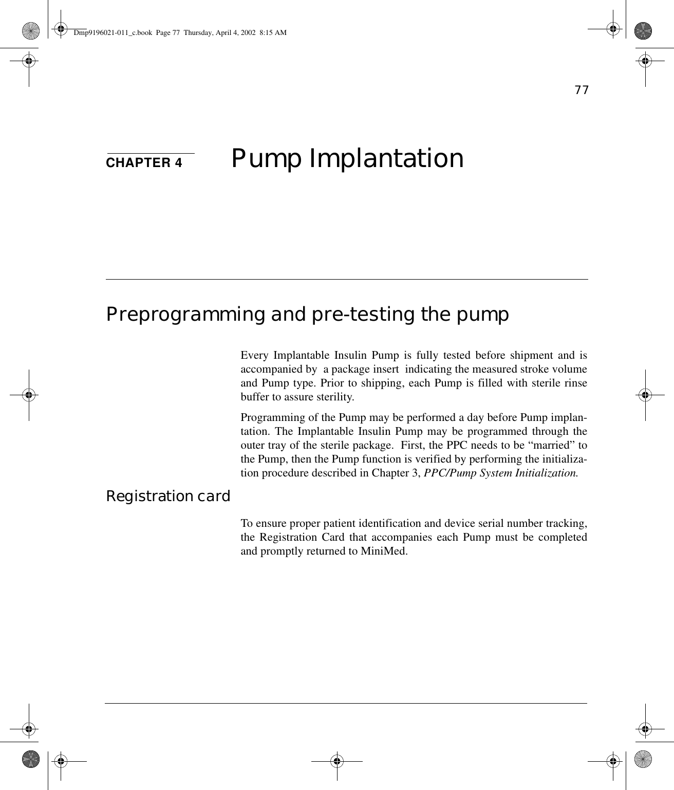 77CHAPTER 4 Pump ImplantationPreprogramming and pre-testing the pumpEvery Implantable Insulin Pump is fully tested before shipment and isaccompanied by  a package insert  indicating the measured stroke volumeand Pump type. Prior to shipping, each Pump is filled with sterile rinsebuffer to assure sterility.  Programming of the Pump may be performed a day before Pump implan-tation. The Implantable Insulin Pump may be programmed through theouter tray of the sterile package.  First, the PPC needs to be “married” tothe Pump, then the Pump function is verified by performing the initializa-tion procedure described in Chapter 3, PPC/Pump System Initialization.Registration cardTo ensure proper patient identification and device serial number tracking,the Registration Card that accompanies each Pump must be completedand promptly returned to MiniMed.Dmp9196021-011_c.book  Page 77  Thursday, April 4, 2002  8:15 AM