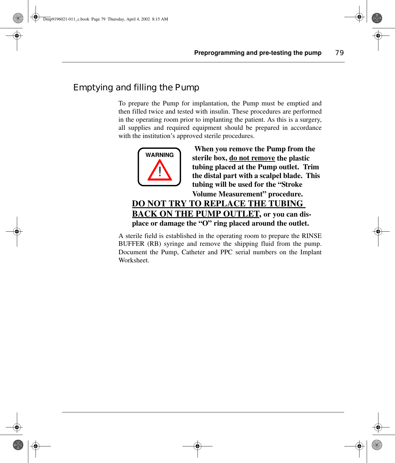 Preprogramming and pre-testing the pump 79Emptying and filling the PumpTo prepare the Pump for implantation, the Pump must be emptied andthen filled twice and tested with insulin. These procedures are performedin the operating room prior to implanting the patient. As this is a surgery,all supplies and required equipment should be prepared in accordancewith the institution’s approved sterile procedures. When you remove the Pump from the sterile box, do not remove the plastic tubing placed at the Pump outlet.  Trim the distal part with a scalpel blade.  This tubing will be used for the “StrokeVolume Measurement” procedure.  DO NOT TRY TO REPLACE THE TUBING BACK ON THE PUMP OUTLET, or you can dis-place or damage the “O” ring placed around the outlet.  A sterile field is established in the operating room to prepare the RINSEBUFFER (RB) syringe and remove the shipping fluid from the pump.Document the Pump, Catheter and PPC serial numbers on the ImplantWorksheet.!WARNINGDmp9196021-011_c.book  Page 79  Thursday, April 4, 2002  8:15 AM