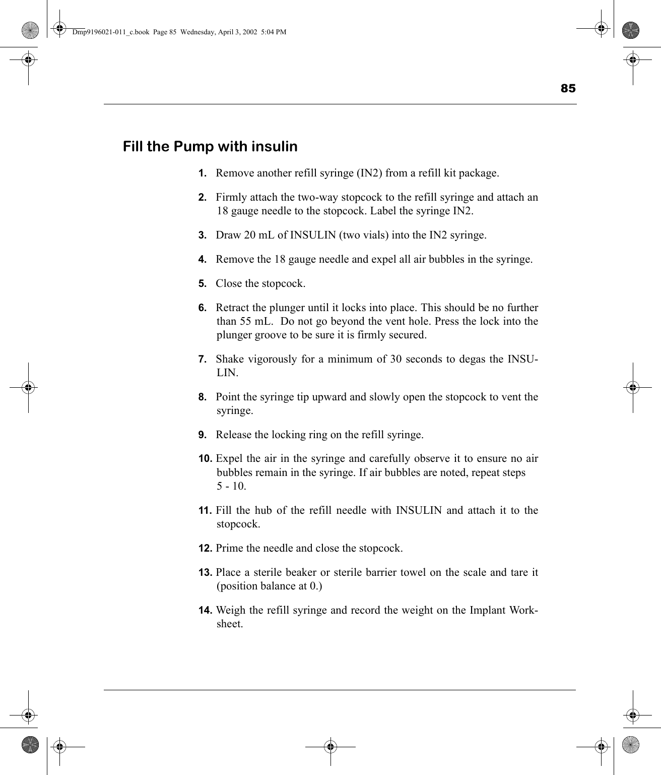 85Fill the Pump with insulin1. Remove another refill syringe (IN2) from a refill kit package.2. Firmly attach the two-way stopcock to the refill syringe and attach an18 gauge needle to the stopcock. Label the syringe IN2.3. Draw 20 mL of INSULIN (two vials) into the IN2 syringe.4. Remove the 18 gauge needle and expel all air bubbles in the syringe.5. Close the stopcock.6. Retract the plunger until it locks into place. This should be no furtherthan 55 mL.  Do not go beyond the vent hole. Press the lock into theplunger groove to be sure it is firmly secured.7. Shake vigorously for a minimum of 30 seconds to degas the INSU-LIN.8. Point the syringe tip upward and slowly open the stopcock to vent thesyringe.9. Release the locking ring on the refill syringe.10. Expel the air in the syringe and carefully observe it to ensure no airbubbles remain in the syringe. If air bubbles are noted, repeat steps5 - 10.11. Fill the hub of the refill needle with INSULIN and attach it to thestopcock.12. Prime the needle and close the stopcock.13. Place a sterile beaker or sterile barrier towel on the scale and tare it(position balance at 0.)14. Weigh the refill syringe and record the weight on the Implant Work-sheet.Dmp9196021-011_c.book  Page 85  Wednesday, April 3, 2002  5:04 PM