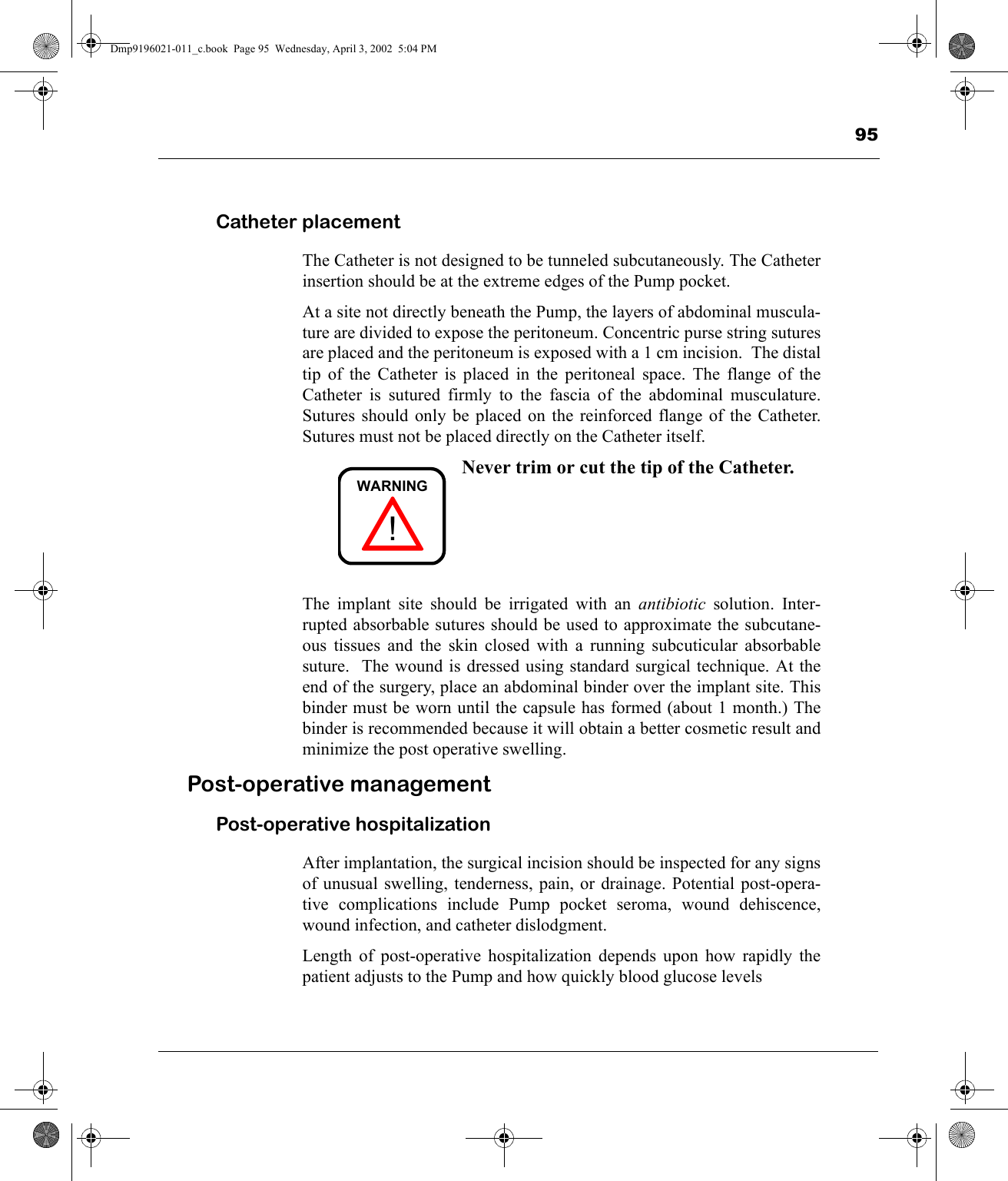 95Catheter placementThe Catheter is not designed to be tunneled subcutaneously. The Catheterinsertion should be at the extreme edges of the Pump pocket.At a site not directly beneath the Pump, the layers of abdominal muscula-ture are divided to expose the peritoneum. Concentric purse string suturesare placed and the peritoneum is exposed with a 1 cm incision.  The distaltip of the Catheter is placed in the peritoneal space. The flange of theCatheter is sutured firmly to the fascia of the abdominal musculature.Sutures should only be placed on the reinforced flange of the Catheter.Sutures must not be placed directly on the Catheter itself.Never trim or cut the tip of the Catheter.The implant site should be irrigated with an antibiotic solution. Inter-rupted absorbable sutures should be used to approximate the subcutane-ous tissues and the skin closed with a running subcuticular absorbablesuture.  The wound is dressed using standard surgical technique. At theend of the surgery, place an abdominal binder over the implant site. Thisbinder must be worn until the capsule has formed (about 1 month.) Thebinder is recommended because it will obtain a better cosmetic result andminimize the post operative swelling.Post-operative managementPost-operative hospitalizationAfter implantation, the surgical incision should be inspected for any signsof unusual swelling, tenderness, pain, or drainage. Potential post-opera-tive complications include Pump pocket seroma, wound dehiscence,wound infection, and catheter dislodgment.Length of post-operative hospitalization depends upon how rapidly thepatient adjusts to the Pump and how quickly blood glucose levels!WARNINGDmp9196021-011_c.book  Page 95  Wednesday, April 3, 2002  5:04 PM
