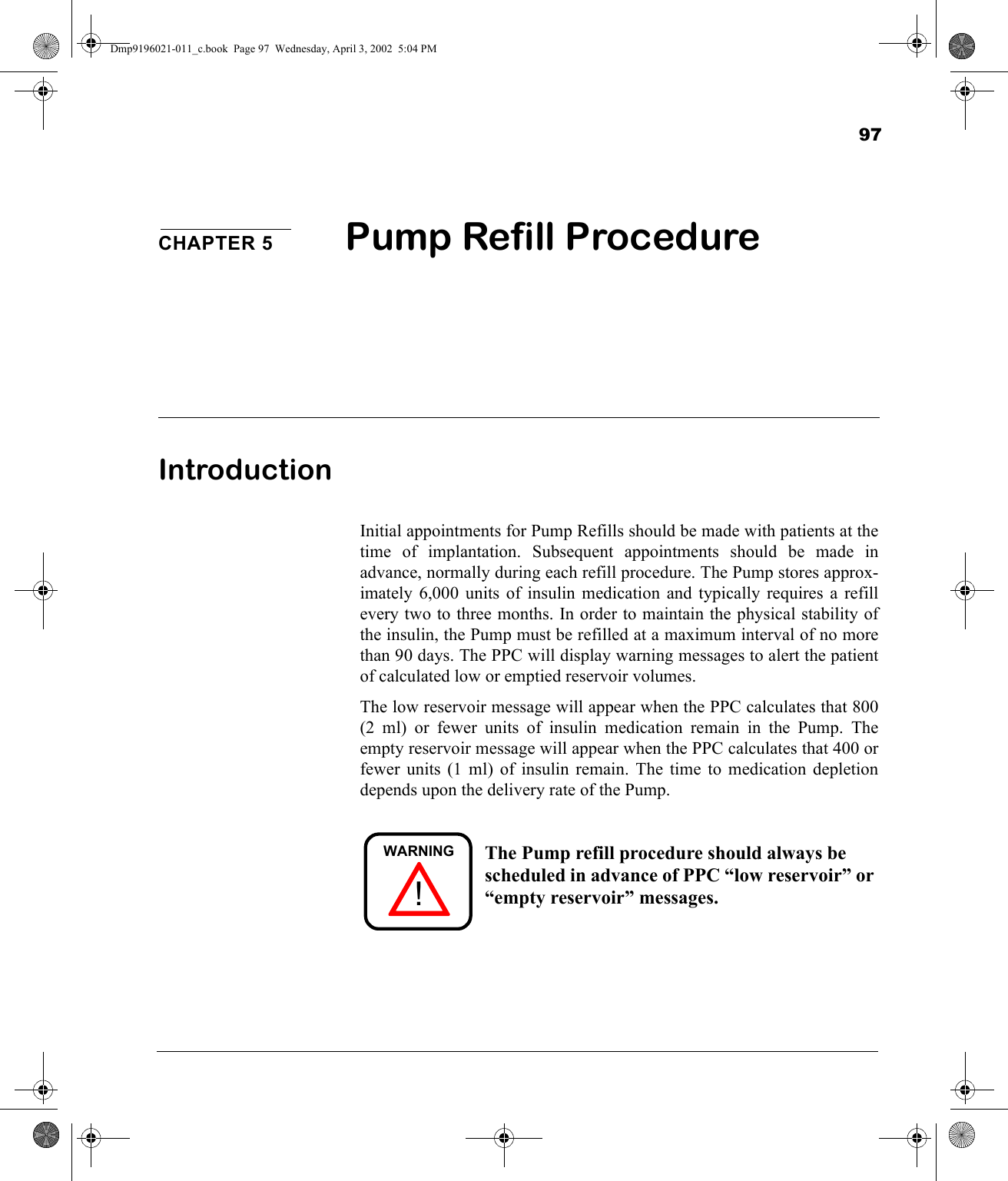 97CHAPTER 5 Pump Refill ProcedureIntroductionInitial appointments for Pump Refills should be made with patients at thetime of implantation. Subsequent appointments should be made inadvance, normally during each refill procedure. The Pump stores approx-imately 6,000 units of insulin medication and typically requires a refillevery two to three months. In order to maintain the physical stability ofthe insulin, the Pump must be refilled at a maximum interval of no morethan 90 days. The PPC will display warning messages to alert the patientof calculated low or emptied reservoir volumes.The low reservoir message will appear when the PPC calculates that 800(2 ml) or fewer units of insulin medication remain in the Pump. Theempty reservoir message will appear when the PPC calculates that 400 orfewer units (1 ml) of insulin remain. The time to medication depletiondepends upon the delivery rate of the Pump.The Pump refill procedure should always be scheduled in advance of PPC “low reservoir” or “empty reservoir” messages.!WARNINGDmp9196021-011_c.book  Page 97  Wednesday, April 3, 2002  5:04 PM
