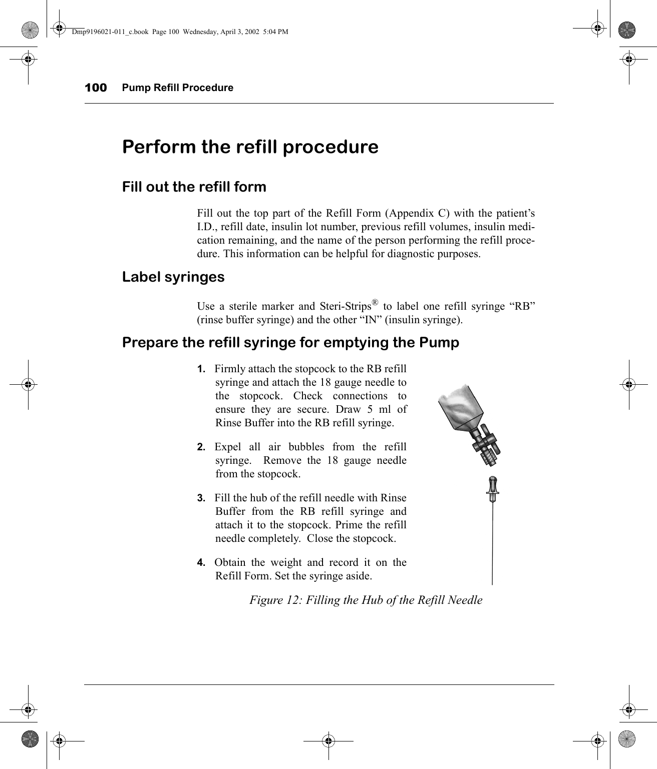 Pump Refill Procedure100Perform the refill procedureFill out the refill formFill out the top part of the Refill Form (Appendix C) with the patient’sI.D., refill date, insulin lot number, previous refill volumes, insulin medi-cation remaining, and the name of the person performing the refill proce-dure. This information can be helpful for diagnostic purposes.Label syringesUse a sterile marker and Steri-Strips® to label one refill syringe “RB”(rinse buffer syringe) and the other “IN” (insulin syringe).Prepare the refill syringe for emptying the Pump1. Firmly attach the stopcock to the RB refillsyringe and attach the 18 gauge needle tothe stopcock. Check connections toensure they are secure. Draw 5 ml ofRinse Buffer into the RB refill syringe.2. Expel all air bubbles from the refillsyringe.  Remove the 18 gauge needlefrom the stopcock.3. Fill the hub of the refill needle with RinseBuffer from the RB refill syringe andattach it to the stopcock. Prime the refillneedle completely.  Close the stopcock.4. Obtain the weight and record it on theRefill Form. Set the syringe aside.Figure 12: Filling the Hub of the Refill NeedleDmp9196021-011_c.book  Page 100  Wednesday, April 3, 2002  5:04 PM