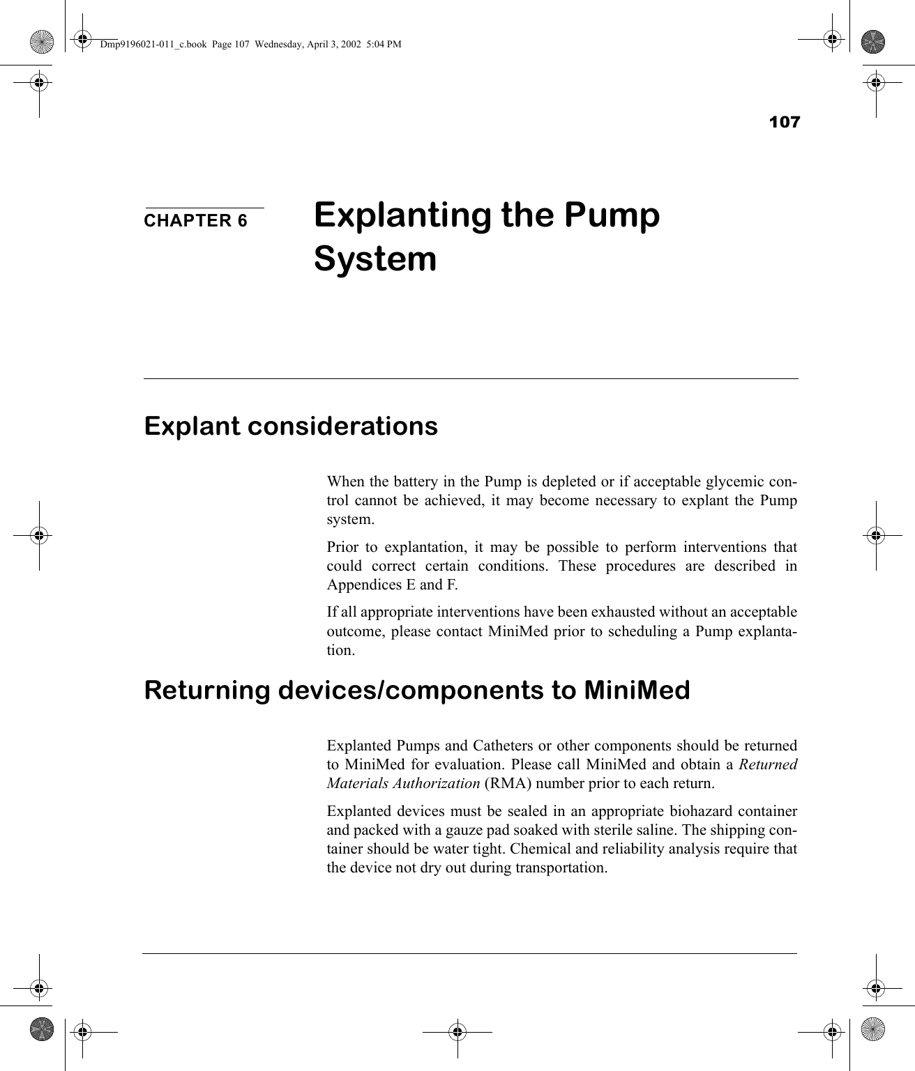 107CHAPTER 6 Explanting the Pump System Explant considerationsWhen the battery in the Pump is depleted or if acceptable glycemic con-trol cannot be achieved, it may become necessary to explant the Pumpsystem.Prior to explantation, it may be possible to perform interventions thatcould correct certain conditions. These procedures are described inAppendices E and F. If all appropriate interventions have been exhausted without an acceptableoutcome, please contact MiniMed prior to scheduling a Pump explanta-tion.Returning devices/components to MiniMedExplanted Pumps and Catheters or other components should be returnedto MiniMed for evaluation. Please call MiniMed and obtain a ReturnedMaterials Authorization (RMA) number prior to each return.Explanted devices must be sealed in an appropriate biohazard containerand packed with a gauze pad soaked with sterile saline. The shipping con-tainer should be water tight. Chemical and reliability analysis require thatthe device not dry out during transportation. Dmp9196021-011_c.book  Page 107  Wednesday, April 3, 2002  5:04 PM