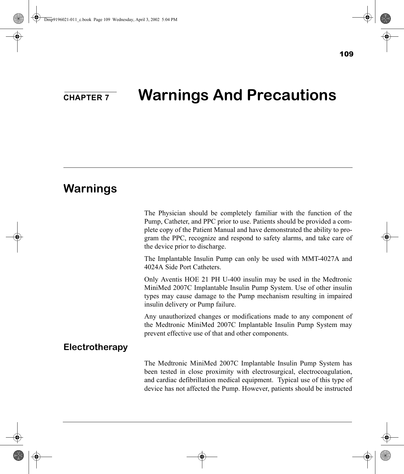 109CHAPTER 7 Warnings And Precautions WarningsThe Physician should be completely familiar with the function of thePump, Catheter, and PPC prior to use. Patients should be provided a com-plete copy of the Patient Manual and have demonstrated the ability to pro-gram the PPC, recognize and respond to safety alarms, and take care ofthe device prior to discharge.The Implantable Insulin Pump can only be used with MMT-4027A and4024A Side Port Catheters.Only Aventis HOE 21 PH U-400 insulin may be used in the MedtronicMiniMed 2007C Implantable Insulin Pump System. Use of other insulintypes may cause damage to the Pump mechanism resulting in impairedinsulin delivery or Pump failure.Any unauthorized changes or modifications made to any component ofthe Medtronic MiniMed 2007C Implantable Insulin Pump System mayprevent effective use of that and other components.ElectrotherapyThe Medtronic MiniMed 2007C Implantable Insulin Pump System hasbeen tested in close proximity with electrosurgical, electrocoagulation,and cardiac defibrillation medical equipment.  Typical use of this type ofdevice has not affected the Pump. However, patients should be instructedDmp9196021-011_c.book  Page 109  Wednesday, April 3, 2002  5:04 PM