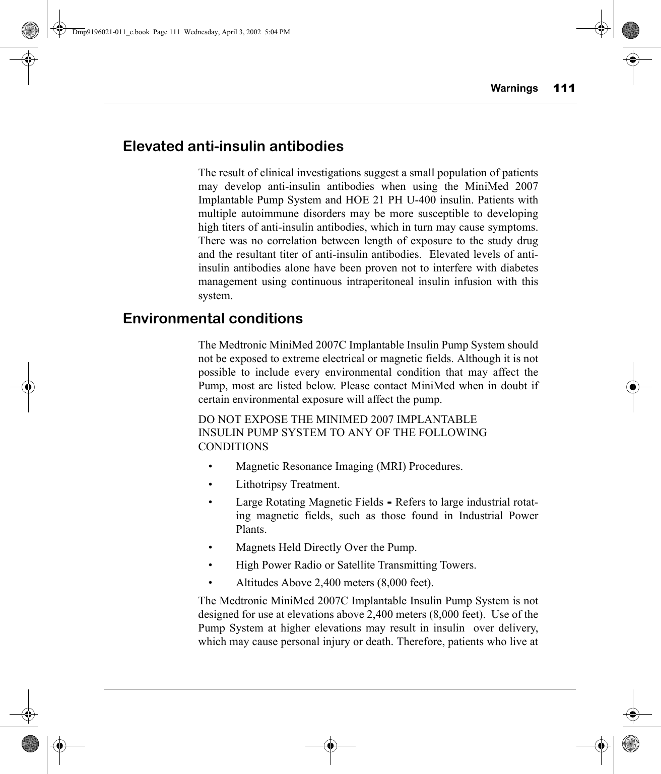 Warnings 111Elevated anti-insulin antibodiesThe result of clinical investigations suggest a small population of patientsmay develop anti-insulin antibodies when using the MiniMed 2007Implantable Pump System and HOE 21 PH U-400 insulin. Patients withmultiple autoimmune disorders may be more susceptible to developinghigh titers of anti-insulin antibodies, which in turn may cause symptoms.There was no correlation between length of exposure to the study drugand the resultant titer of anti-insulin antibodies.  Elevated levels of anti-insulin antibodies alone have been proven not to interfere with diabetesmanagement using continuous intraperitoneal insulin infusion with thissystem. Environmental conditionsThe Medtronic MiniMed 2007C Implantable Insulin Pump System shouldnot be exposed to extreme electrical or magnetic fields. Although it is notpossible to include every environmental condition that may affect thePump, most are listed below. Please contact MiniMed when in doubt ifcertain environmental exposure will affect the pump.DO NOT EXPOSE THE MINIMED 2007 IMPLANTABLE  INSULIN PUMP SYSTEM TO ANY OF THE FOLLOWING CONDITIONS• Magnetic Resonance Imaging (MRI) Procedures.• Lithotripsy Treatment.• Large Rotating Magnetic Fields -  -  -  - Refers to large industrial rotat-ing magnetic fields, such as those found in Industrial PowerPlants.• Magnets Held Directly Over the Pump.• High Power Radio or Satellite Transmitting Towers.• Altitudes Above 2,400 meters (8,000 feet).The Medtronic MiniMed 2007C Implantable Insulin Pump System is notdesigned for use at elevations above 2,400 meters (8,000 feet).  Use of thePump System at higher elevations may result in insulin  over delivery,which may cause personal injury or death. Therefore, patients who live atDmp9196021-011_c.book  Page 111  Wednesday, April 3, 2002  5:04 PM