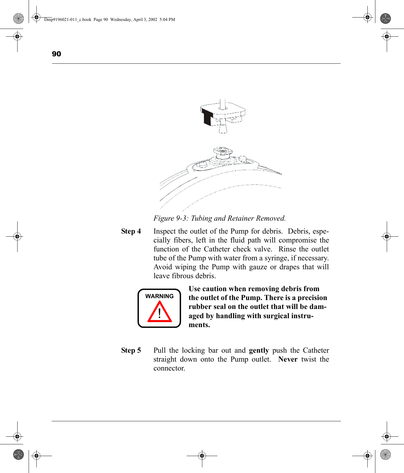 90Figure 9-3: Tubing and Retainer Removed.Step 4 Inspect the outlet of the Pump for debris.  Debris, espe-cially fibers, left in the fluid path will compromise thefunction of the Catheter check valve.  Rinse the outlettube of the Pump with water from a syringe, if necessary.Avoid wiping the Pump with gauze or drapes that willleave fibrous debris. Use caution when removing debris from the outlet of the Pump. There is a precision rubber seal on the outlet that will be dam-aged by handling with surgical instru-ments.Step 5 Pull the locking bar out and gently push the Catheterstraight down onto the Pump outlet.  Never twist theconnector.!WARNINGDmp9196021-011_c.book  Page 90  Wednesday, April 3, 2002  5:04 PM