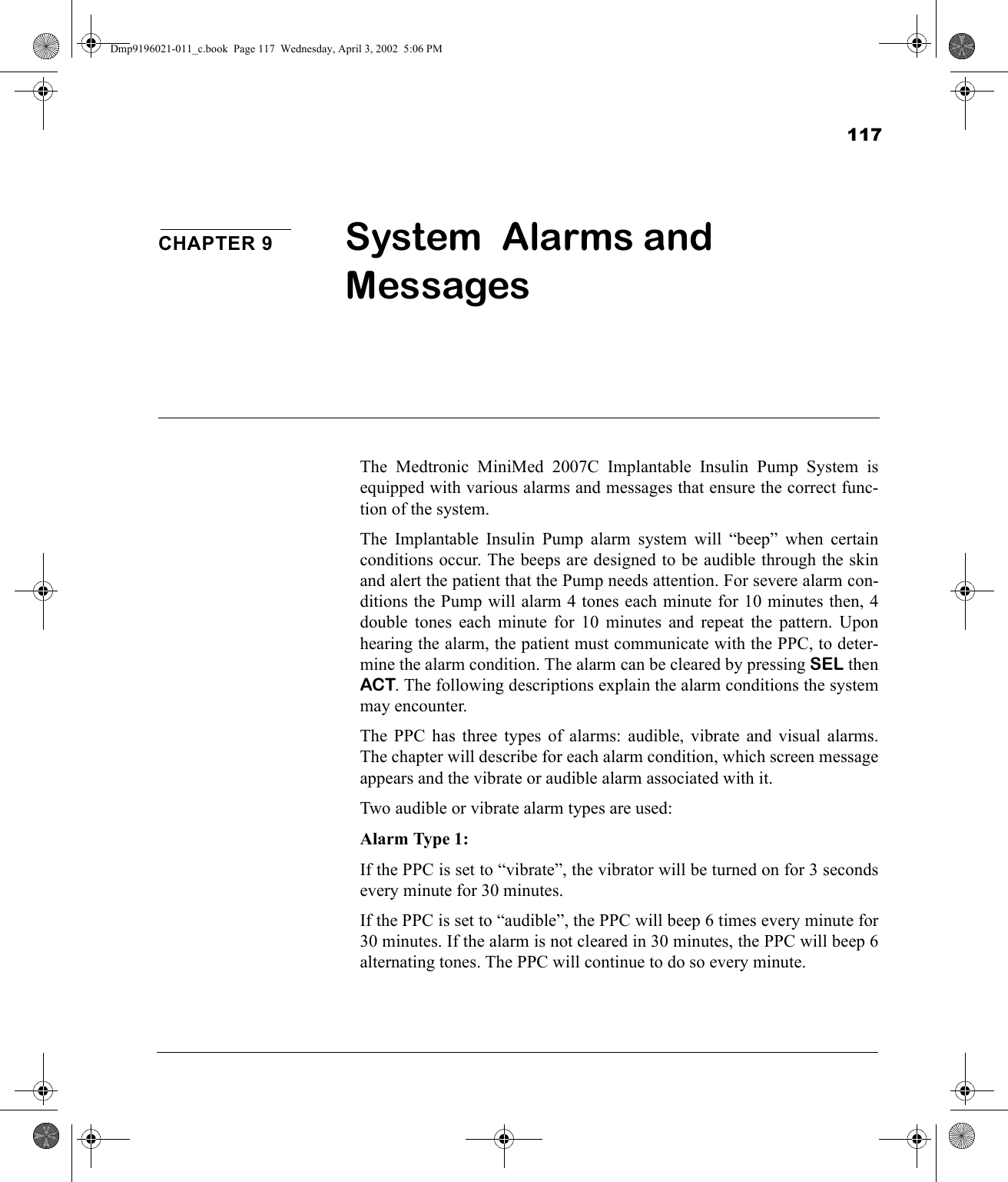 117CHAPTER 9 System  Alarms and Messages The Medtronic MiniMed 2007C Implantable Insulin Pump System isequipped with various alarms and messages that ensure the correct func-tion of the system.The Implantable Insulin Pump alarm system will “beep” when certainconditions occur. The beeps are designed to be audible through the skinand alert the patient that the Pump needs attention. For severe alarm con-ditions the Pump will alarm 4 tones each minute for 10 minutes then, 4double tones each minute for 10 minutes and repeat the pattern. Uponhearing the alarm, the patient must communicate with the PPC, to deter-mine the alarm condition. The alarm can be cleared by pressing SEL thenACT. The following descriptions explain the alarm conditions the systemmay encounter.The PPC has three types of alarms: audible, vibrate and visual alarms.The chapter will describe for each alarm condition, which screen messageappears and the vibrate or audible alarm associated with it. Two audible or vibrate alarm types are used:Alarm Type 1:If the PPC is set to “vibrate”, the vibrator will be turned on for 3 secondsevery minute for 30 minutes. If the PPC is set to “audible”, the PPC will beep 6 times every minute for30 minutes. If the alarm is not cleared in 30 minutes, the PPC will beep 6alternating tones. The PPC will continue to do so every minute.Dmp9196021-011_c.book  Page 117  Wednesday, April 3, 2002  5:06 PM