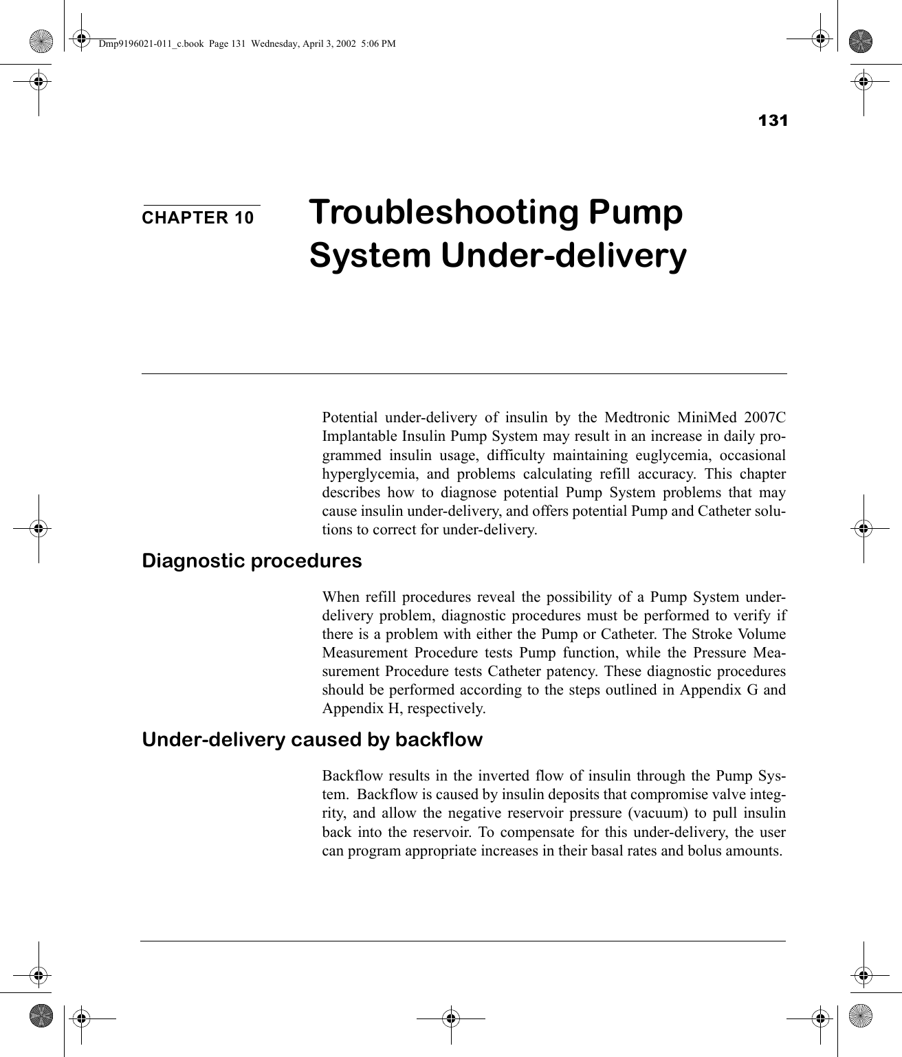 131CHAPTER 10 Troubleshooting Pump System Under-deliveryPotential under-delivery of insulin by the Medtronic MiniMed 2007CImplantable Insulin Pump System may result in an increase in daily pro-grammed insulin usage, difficulty maintaining euglycemia, occasionalhyperglycemia, and problems calculating refill accuracy. This chapterdescribes how to diagnose potential Pump System problems that maycause insulin under-delivery, and offers potential Pump and Catheter solu-tions to correct for under-delivery.Diagnostic proceduresWhen refill procedures reveal the possibility of a Pump System under-delivery problem, diagnostic procedures must be performed to verify ifthere is a problem with either the Pump or Catheter. The Stroke VolumeMeasurement Procedure tests Pump function, while the Pressure Mea-surement Procedure tests Catheter patency. These diagnostic proceduresshould be performed according to the steps outlined in Appendix G andAppendix H, respectively.Under-delivery caused by backflowBackflow results in the inverted flow of insulin through the Pump Sys-tem.  Backflow is caused by insulin deposits that compromise valve integ-rity, and allow the negative reservoir pressure (vacuum) to pull insulinback into the reservoir. To compensate for this under-delivery, the usercan program appropriate increases in their basal rates and bolus amounts.Dmp9196021-011_c.book  Page 131  Wednesday, April 3, 2002  5:06 PM