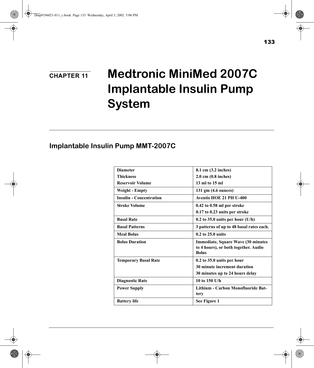 133CHAPTER 11 Medtronic MiniMed 2007C Implantable Insulin Pump SystemImplantable Insulin Pump MMT-2007CDiameterThicknessReservoir Volume8.1 cm (3.2 inches)2.0 cm (0.8 inches)13 ml to 15 mlWeight - Empty 131 gm (4.6 ounces)Insulin - Concentration Aventis HOE 21 PH U-400Stroke Volume 0.42 to 0.58 ml per stroke0.17 to 0.23 units per strokeBasal Rate 0.2 to 35.0 units per hour (U/h)Basal Patterns 3 patterns of up to 48 basal rates each.Meal Bolus  0.2 to 25.0 unitsBolus Duration Immediate, Square Wave (30 minutes to 4 hours), or both together. Audio Bolus Temporary Basal Rate 0.2 to 35.0 units per hour30 minute increment duration30 minutes up to 24 hours delayDiagnostic Rate 10 to 150 U/hPower Supply Lithium - Carbon Monofluoride Bat-teryBattery life See Figure 1Dmp9196021-011_c.book  Page 133  Wednesday, April 3, 2002  5:06 PM
