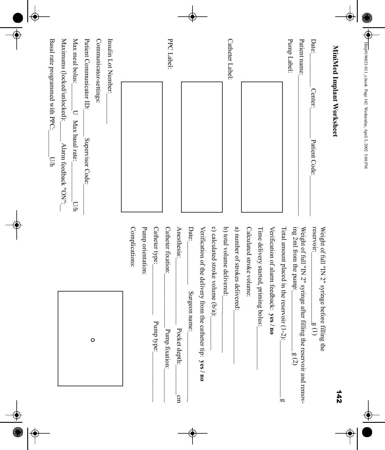 142 Date:__________ Center:_________ Patient Code:____________Patient name:__________________________________________Pump Label:Catheter Label:PPC Label:Insulin Lot Number:_________Communicator-settings:Patient Communicator ID:________ Supervisor Code:_________Max meal bolus:________U   Max basal rate:____________U/hMaximums (locked/unlocked):______ Alarm feedback &quot;ON&quot;:__Basal rate programmed with PPC:________U/hWeight of full &quot;IN 2&quot; syringe before filling the reservoir:_____________________g (1)Weight of full &quot;IN 2&quot; syringe after filling the reservoir and remov-ing 2ml from the pump:__________________ g (2)Total amount placed in the reservoir (1-2):_________________ gVerification of alarm feedback:  yes / noTime delivery started, priming bolus:_____________Calculated stroke volume:a) number of strokes delivered:________________b) total volume delivered:_________________c) calculated stroke volume (b/a):__________Ve r i f ic a t i o n of the delivery from the catheter tip:  yes / noDate:_____________    Surgeon name:_____________________Anesthesia:____________________  Pocket depth:_________cmCatheter fixation:________________ Pump fixation:__________Catheter type:_______________    Pump type:_______________Pump orientation:Complications:MiniMed Implant WorksheetDmp9196021-011_c.book  Page 142  Wednesday, April 3, 2002  5:06 PM
