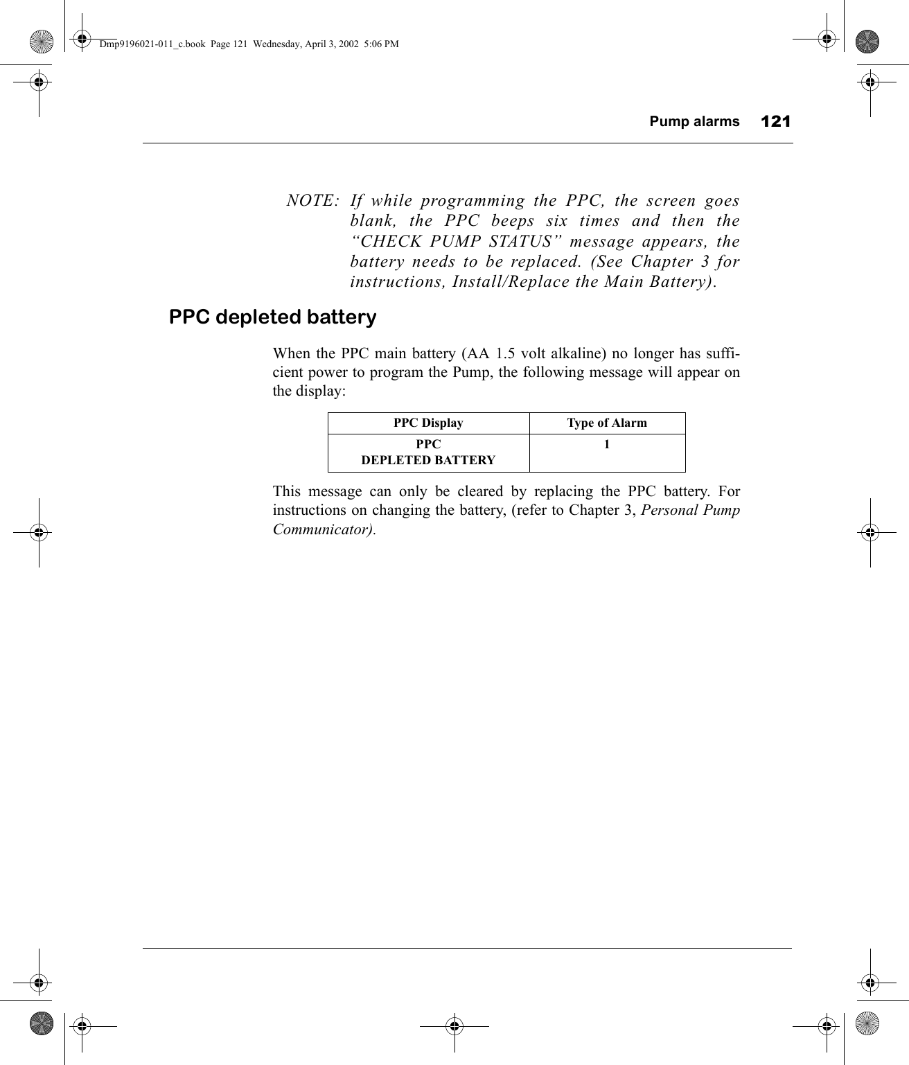 Pump alarms 121NOTE: If while programming the PPC, the screen goesblank, the PPC beeps six times and then the“CHECK PUMP STATUS” message appears, thebattery needs to be replaced. (See Chapter 3 forinstructions, Install/Replace the Main Battery).PPC depleted batteryWhen the PPC main battery (AA 1.5 volt alkaline) no longer has suffi-cient power to program the Pump, the following message will appear onthe display:This message can only be cleared by replacing the PPC battery. Forinstructions on changing the battery, (refer to Chapter 3, Personal PumpCommunicator).PPC Display Type of AlarmPPCDEPLETED BATTERY1Dmp9196021-011_c.book  Page 121  Wednesday, April 3, 2002  5:06 PM