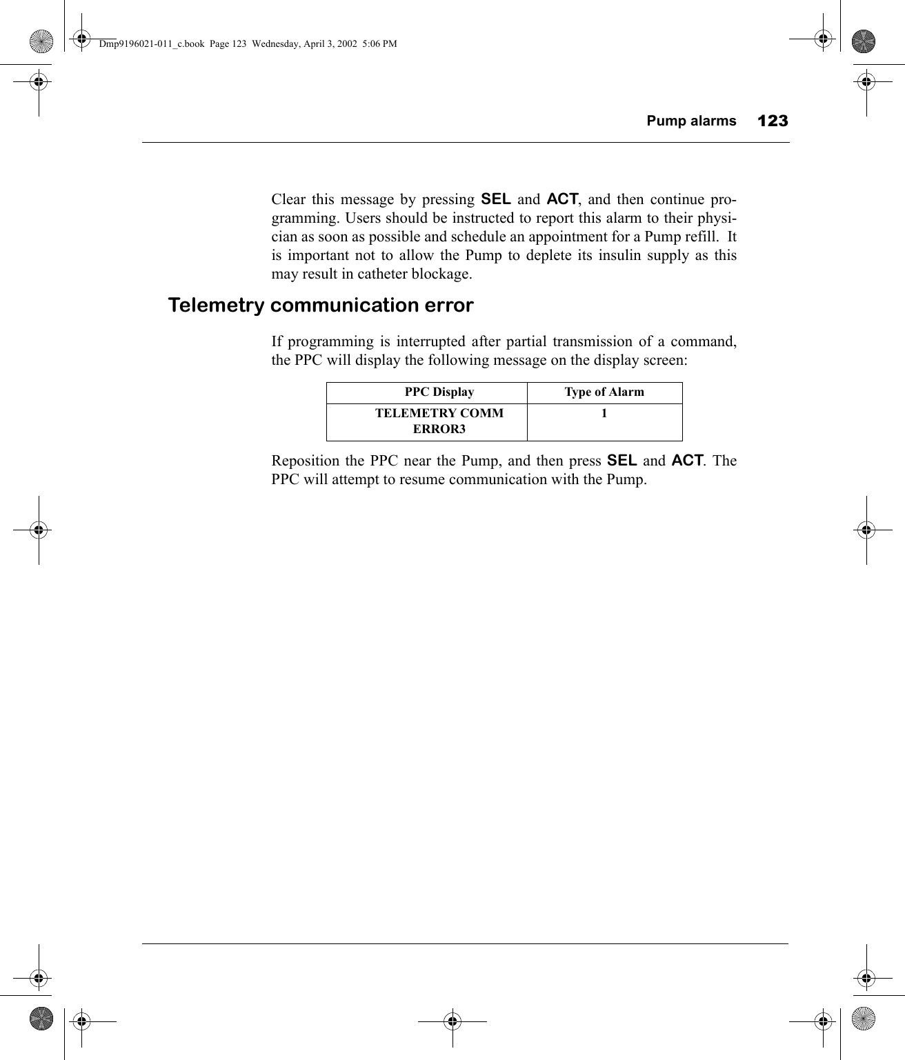 Pump alarms 123Clear this message by pressing SEL and ACT, and then continue pro-gramming. Users should be instructed to report this alarm to their physi-cian as soon as possible and schedule an appointment for a Pump refill.  Itis important not to allow the Pump to deplete its insulin supply as thismay result in catheter blockage.Telemetry communication errorIf programming is interrupted after partial transmission of a command,the PPC will display the following message on the display screen:Reposition the PPC near the Pump, and then press SEL and ACT. ThePPC will attempt to resume communication with the Pump.PPC Display Type of AlarmTELEMETRY COMM ERROR31Dmp9196021-011_c.book  Page 123  Wednesday, April 3, 2002  5:06 PM