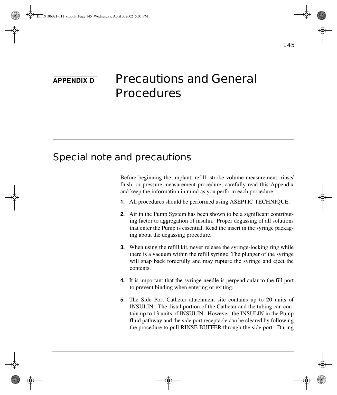 145APPENDIX D Precautions and General Procedures Special note and precautions Before beginning the implant, refill, stroke volume measurement, rinse/flush, or pressure measurement procedure, carefully read this Appendixand keep the information in mind as you perform each procedure.1. All procedures should be performed using ASEPTIC TECHNIQUE.2. Air in the Pump System has been shown to be a significant contribut-ing factor to aggregation of insulin.  Proper degassing of all solutionsthat enter the Pump is essential. Read the insert in the syringe packag-ing about the degassing procedure.3. When using the refill kit, never release the syringe-locking ring whilethere is a vacuum within the refill syringe. The plunger of the syringewill snap back forcefully and may rupture the syringe and eject thecontents.4. It is important that the syringe needle is perpendicular to the fill portto prevent binding when entering or exiting.5. The Side Port Catheter attachment site contains up to 20 units ofINSULIN.  The distal portion of the Catheter and the tubing can con-tain up to 13 units of INSULIN.  However, the INSULIN in the Pumpfluid pathway and the side port receptacle can be cleared by followingthe procedure to pull RINSE BUFFER through the side port.  DuringDmp9196021-011_c.book  Page 145  Wednesday, April 3, 2002  5:07 PM
